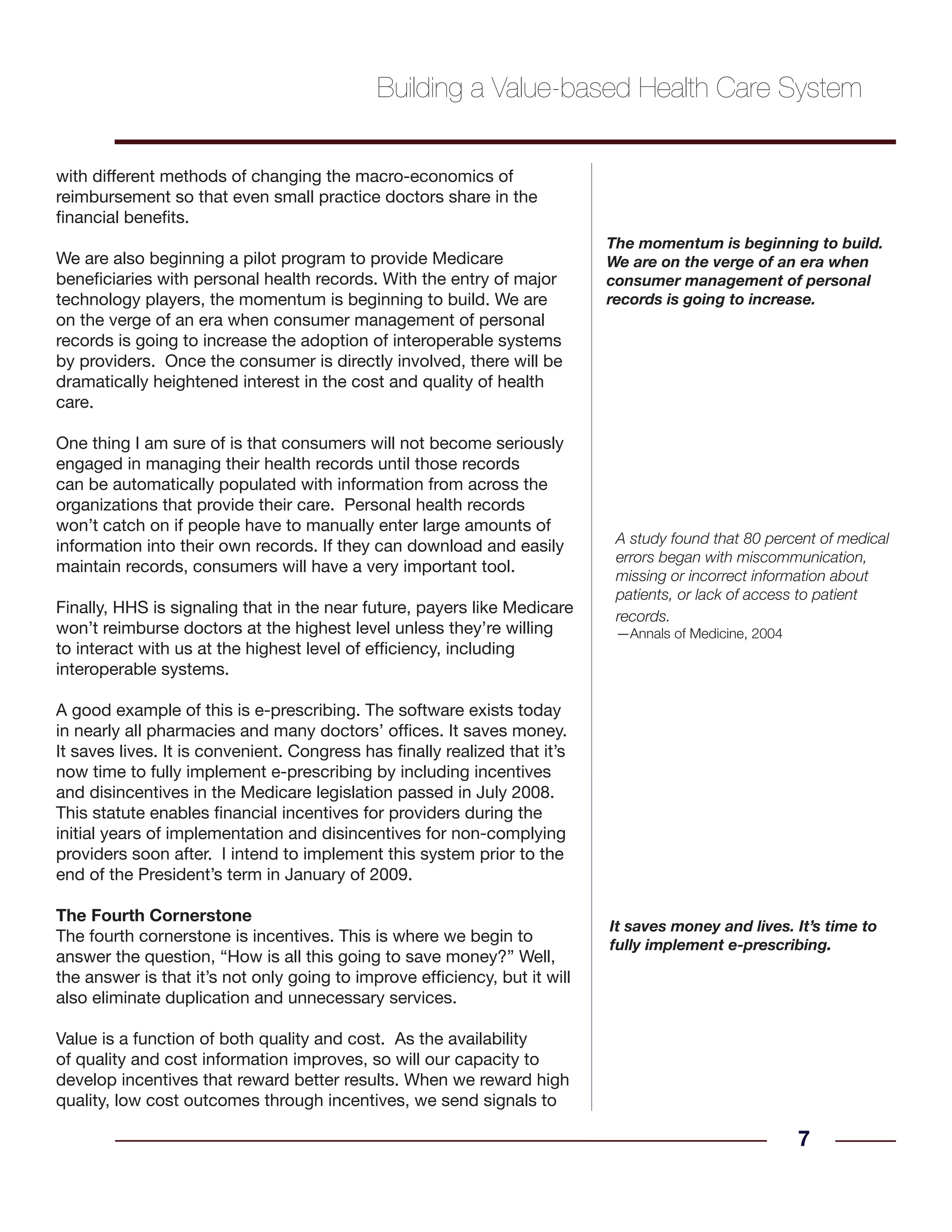 with different methods of changing the macro-economics of
reimbursement so that even small practice doctors share in the
financial benefits.
We are also beginning a pilot program to provide Medicare
beneficiaries with personal health records. With the entry of major
technology players, the momentum is beginning to build. We are
on the verge of an era when consumer management of personal
records is going to increase the adoption of interoperable systems
by providers. Once the consumer is directly involved, there will be
dramatically heightened interest in the cost and quality of health
care.
One thing I am sure of is that consumers will not become seriously
engaged in managing their health records until those records
can be automatically populated with information from across the
organizations that provide their care. Personal health records
won’t catch on if people have to manually enter large amounts of
information into their own records. If they can download and easily
maintain records, consumers will have a very important tool.
Finally, HHS is signaling that in the near future, payers like Medicare
won’t reimburse doctors at the highest level unless they’re willing
to interact with us at the highest level of efficiency, including
interoperable systems.
A good example of this is e-prescribing. The software exists today
in nearly all pharmacies and many doctors’ offices. It saves money.
It saves lives. It is convenient. Congress has finally realized that it’s
now time to fully implement e-prescribing by including incentives
and disincentives in the Medicare legislation passed in July 2008.
This statute enables financial incentives for providers during the
initial years of implementation and disincentives for non-complying
providers soon after. I intend to implement this system prior to the
end of the President’s term in January of 2009.
The Fourth Cornerstone
The fourth cornerstone is incentives. This is where we begin to
answer the question, “How is all this going to save money?” Well,
the answer is that it’s not only going to improve efficiency, but it will
also eliminate duplication and unnecessary services.
Value is a function of both quality and cost. As the availability
of quality and cost information improves, so will our capacity to
develop incentives that reward better results. When we reward high
quality, low cost outcomes through incentives, we send signals to
7
A study found that 80 percent of medical
errors began with miscommunication,
missing or incorrect information about
patients, or lack of access to patient
records.
—Annals of Medicine, 2004
It saves money and lives. It’s time to
fully implement e-prescribing.
Building a Value-based Health Care System
The momentum is beginning to build.
We are on the verge of an era when
consumer management of personal
records is going to increase.
 