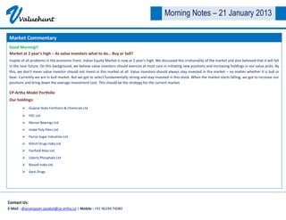 V     Valuehunt
                                                                                                    Morning Notes – 21 January 2013

Market Commentary
Good Morning!!
Market at 2 year’s high – As value investors what to do… Buy or Sell?
Inspite of all problems in the economic front, Indian Equity Market is now at 2 year’s high. We discussed this irrationality of the market and also believed that it will fall
in the near future. On this background, we believe value investors should exercise at most care in initiating new positions and increasing holdings in our value picks. By
this, we don’t mean value investor should not invest in this market at all. Value investors should always stay invested in the market – no matter whether it is bull or
bear. Currently we are in bull market. But we got to select fundamentally strong and stay invested in this stock. When the market starts falling, we got to increase our
positions and bring down the average investment cost. This should be the strategy for the current market.

CP-Artha Model Portfolio
Our holdings:
         Gujarat State Fertilizers & Chemicals Ltd

         FDC Ltd
         Menon Bearings Ltd
         Jindal Poly Films Ltd
         Parrys Sugar Industries Ltd
         Kilitch Drugs India Ltd
         Fairfield Atlas Ltd
         Liberty Phosphate Ltd
         Rossell India Ltd
         Aarti Drugs




Contact Us:
E-Mail : dhananjayan.jayabal@cp-artha.co | Mobile : +91 96294 74080
 