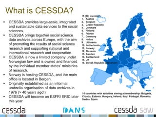 What is CESSDA? 15 (16) members:
1. Austria
2. Belgium
3. Czech Republic
4. Denmark
5. Finland
6. France
7. Germany
8. Hellas
9. Lithuania
10. Netherlands
11. Norway
12. Slovenia
13. Sweden
14. Switzerland
15. UK
16. Slovak Republic (Observer)
 CESSDA provides large-scale, integrated
and sustainable data services to the social
sciences.
 CESSDA brings together social science
data archives across Europe, with the aim
of promoting the results of social science
research and supporting national and
international research and cooperation.
 CESSDA is now a limited company under
Norwegian law and is owned and financed
by the individual member states’ ministries
of research.
 Norway is hosting CESSDA, and the main
office is located in Bergen.
 Originally established as an informal
umbrella organisation of data archives in
1976 (> 40 years ago!)
 CESSDA will become an ESFRI ERIC later
this year
10 countries with activities aiming at membership: Bulgaria,
Croatia, Estonia, Hungary, Ireland, Italy, Portugal, Romania,
Serbia, Spain
 