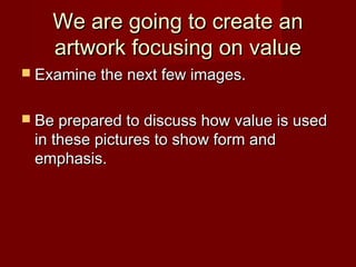 We are going to create anWe are going to create an
artwork focusing on valueartwork focusing on value
 Examine the next few images.Examine the next few images.
 Be prepared to discuss how value is usedBe prepared to discuss how value is used
in these pictures to show form andin these pictures to show form and
emphasis.emphasis.
 