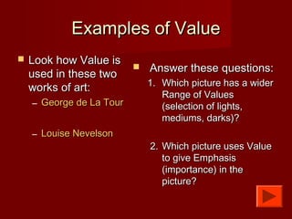 Examples of ValueExamples of Value
 Look how Value isLook how Value is
used in these twoused in these two
works of art:works of art:
– George de La TourGeorge de La Tour
– Louise NevelsonLouise Nevelson
 Answer these questions:Answer these questions:
1.1. Which picture has a widerWhich picture has a wider
Range of ValuesRange of Values
(selection of lights,(selection of lights,
mediums, darks)?mediums, darks)?
2.2. Which picture uses ValueWhich picture uses Value
to give Emphasisto give Emphasis
(importance) in the(importance) in the
picture?picture?
 