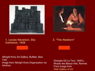 2. “The Newborn”1. Louise Nevelson, Sky
Cathedral, 1958
Albright Knox Art Gallery, Buffalo, New
York
Image from Albright Knox Organization via
Artchive
Georges De La Tour, 1640’s,
Musee des Beaux Arts, Rennes
From Image from
Web Gallery of Art
 