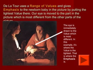 De La Tour uses aDe La Tour uses a Range of ValuesRange of Values and givesand gives
EmphasisEmphasis to the newborn baby in the picture by putting theto the newborn baby in the picture by putting the
lightest Value there. Our eye is moved to the part in thelightest Value there. Our eye is moved to the part in the
picture which is most different from the other parts of thepicture which is most different from the other parts of the
picture.picture.
The eye is
immediately
drawn to the
Value which
is most
different. In
this
example, it’s
where the
Value is the
lightest. That
is where the
Emphasis
is.
 