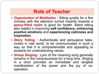  Organization of Meditation : Sitting quietly for a few
minutes with the attention turned inwards towards a
peace-filled realm is good for health. Silent sitting
also helpful in improving self confidence, enhancing
positive emotions and experiencing calmness and
inspiration.
 Story Telling : Authenticate and persuasive tales,
rooted in real world, to be communicated in such a
way so that it is comprehensible and appealing to
students for understanding values.
 Group Singing : Lyric of the meaning song generally
remains in the consciousness for a long time. Singing
in a choir provides an immediate and tangible
manifestation of the power and the joy of co-
operation.
Role of Teacher
 