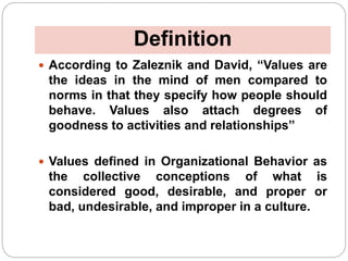 Definition
 According to Zaleznik and David, “Values are
the ideas in the mind of men compared to
norms in that they specify how people should
behave. Values also attach degrees of
goodness to activities and relationships”
 Values defined in Organizational Behavior as
the collective conceptions of what is
considered good, desirable, and proper or
bad, undesirable, and improper in a culture.
 