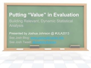 Putting “Value” in Evaluation
Building Relevant, Dynamic Statistical
Analysis
Presented by Joshua Johnson @ #ULA2013
See Josh Blog: www.joshinglibrarian.info
See Josh Tweet: @JoshinLibrarian
 