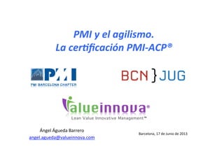 ®	
  
™	
  
El	
  PMI	
  y	
  el	
  agilismo.	
  
La	
  cer3ﬁcación	
  PMI-­‐ACP®	
  
Madrid,	
  9	
  de	
  octubre	
  de	
  2013	
  
Ángel	
  Águeda	
  Barrero	
  
angel.agueda@valueinnova.com	
  	
  
 