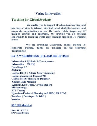 Value Innovation
Teaching for Global Students
We enable you to impart IT education, learning and
teaching services to interact with individual students, learners and
corporate organizations across the world while imparting IT
training courses and programs. We provide you an efficient
opportunity to learn the world-class teaching models in IT training
arena.
We are providing Classroom, online training &
corporate training, hands on Training on the following
Technologies:-
DATA WAREHOUSING (ETL AND REPORTING)
Informatics 8.6(Admin & Devlopment)
Informatica 9X IDQ
Data Stage 8.5
Ab Initio
Cognos BI 10 ( Admin & Development )
Cogons planning & CognosTM1
Cognos Metric studio and Designer
Cognos Data Manager
Xcelsius, Live Office, Crystal Report
Microstratagy
ETL Testing
Hyperion (Essbase / Planning and HFM, FR FDM)
Teradata ( Developer & DBA )
Neteeza
SAP (All Modules)
Sap - BI / BW 7.3
SAP-security basic
 