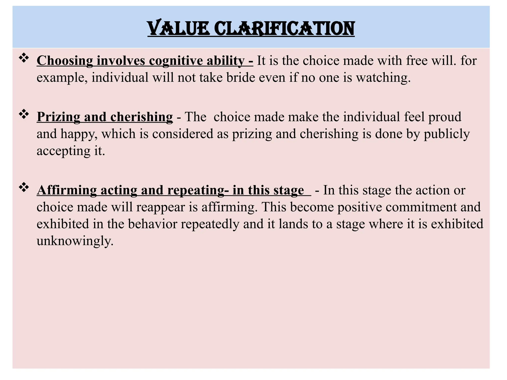 Value clarification
 Choosing involves cognitive ability - It is the choice made with free will. for
example, individual will not take bride even if no one is watching.
 Prizing and cherishing - The choice made make the individual feel proud
and happy, which is considered as prizing and cherishing is done by publicly
accepting it.
 Affirming acting and repeating- in this stage - In this stage the action or
choice made will reappear is affirming. This become positive commitment and
exhibited in the behavior repeatedly and it lands to a stage where it is exhibited
unknowingly.
 