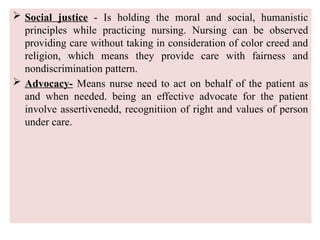  Social justice - Is holding the moral and social, humanistic
principles while practicing nursing. Nursing can be observed
providing care without taking in consideration of color creed and
religion, which means they provide care with fairness and
nondiscrimination pattern.
 Advocacy- Means nurse need to act on behalf of the patient as
and when needed. being an effective advocate for the patient
involve assertivenedd, recognitiion of right and values of person
under care.
 