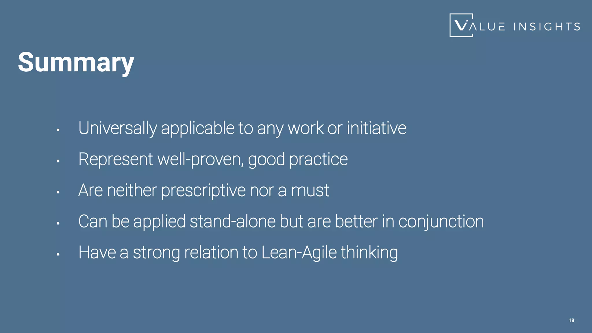 Summary
• Universally applicable to any work or initiative
• Represent well-proven, good practice
• Are neither prescriptive nor a must
• Can be applied stand-alone but are better in conjunction
• Have a strong relation to Lean-Agile thinking
18
 