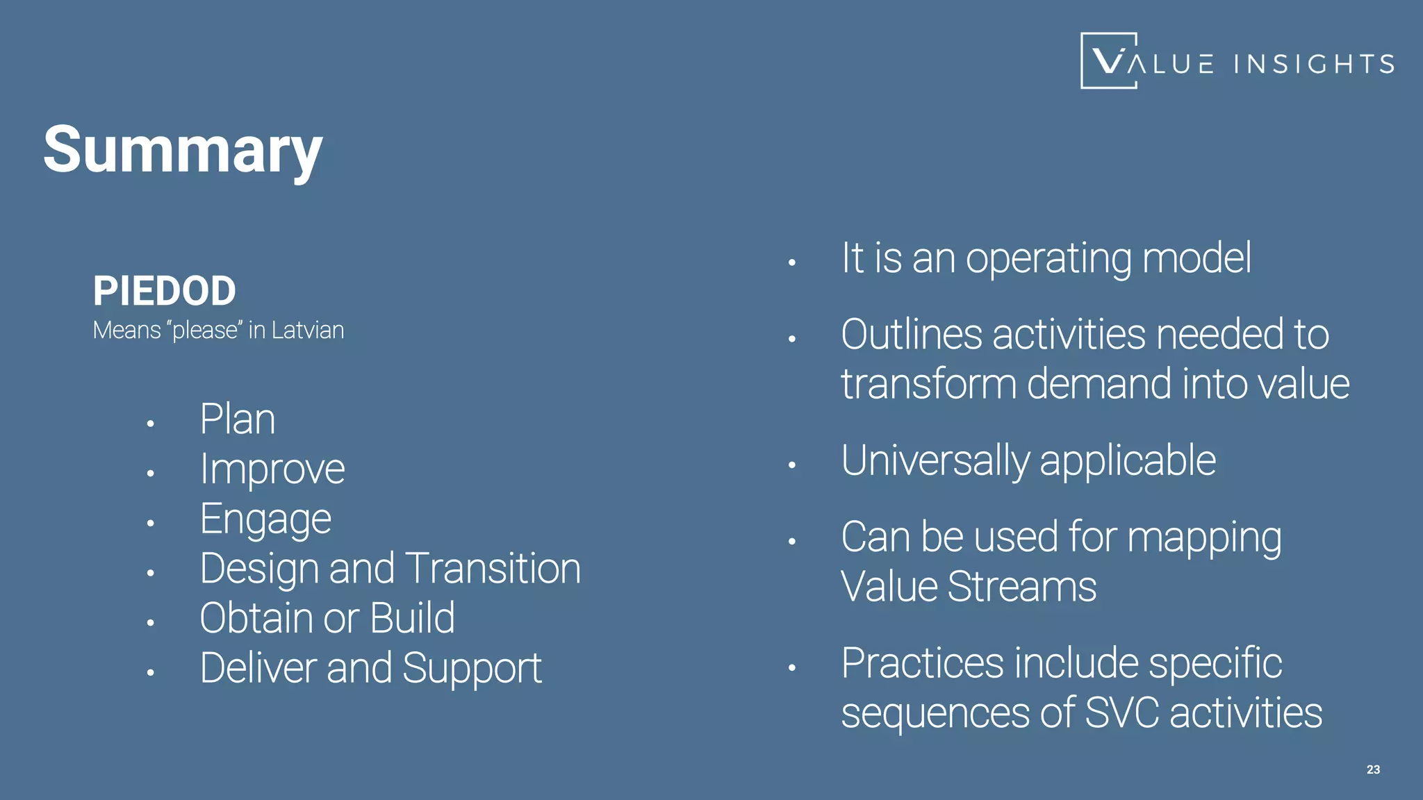 Summary
PIEDOD
Means “please” in Latvian
• Plan
• Improve
• Engage
• Design and Transition
• Obtain or Build
• Deliver and Support
23
• It is an operating model
• Outlines activities needed to
transform demand into value
• Universally applicable
• Can be used for mapping
Value Streams
• Practices include specific
sequences of SVC activities
 
