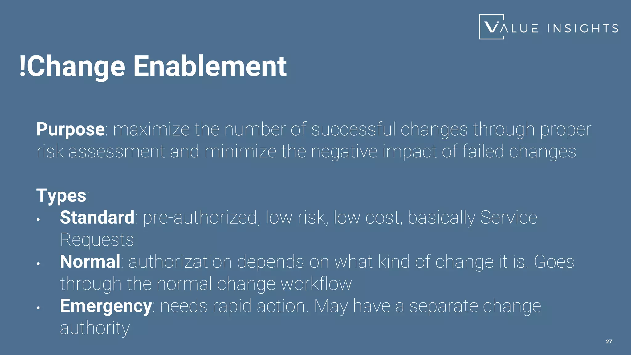 !Change Enablement
27
Purpose: maximize the number of successful changes through proper
risk assessment and minimize the negative impact of failed changes
Types:
• Standard: pre-authorized, low risk, low cost, basically Service
Requests
• Normal: authorization depends on what kind of change it is. Goes
through the normal change workflow
• Emergency: needs rapid action. May have a separate change
authority
 