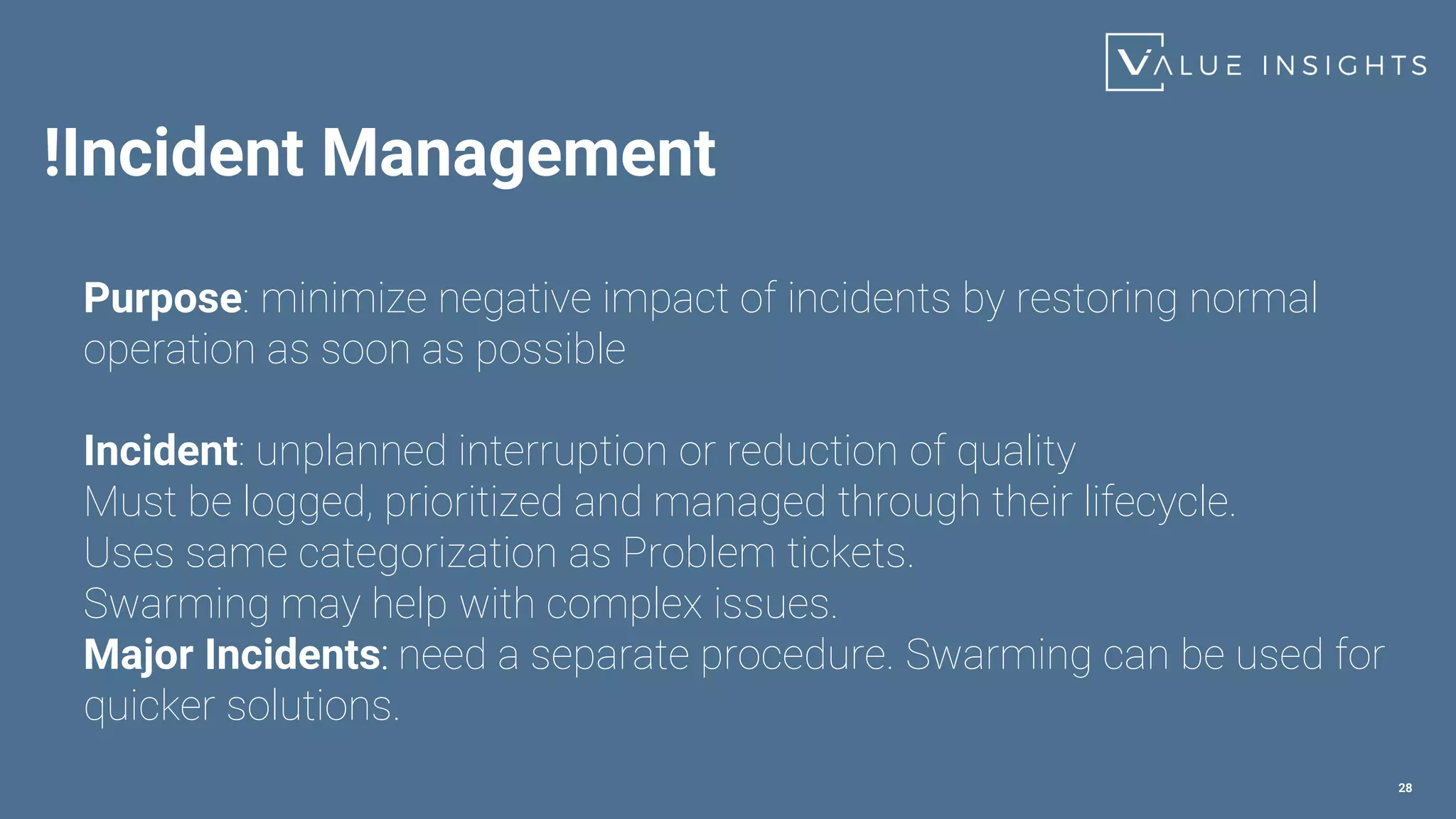 !Incident Management
28
Purpose: minimize negative impact of incidents by restoring normal
operation as soon as possible
Incident: unplanned interruption or reduction of quality
Must be logged, prioritized and managed through their lifecycle.
Uses same categorization as Problem tickets.
Swarming may help with complex issues.
Major Incidents: need a separate procedure. Swarming can be used for
quicker solutions.
 