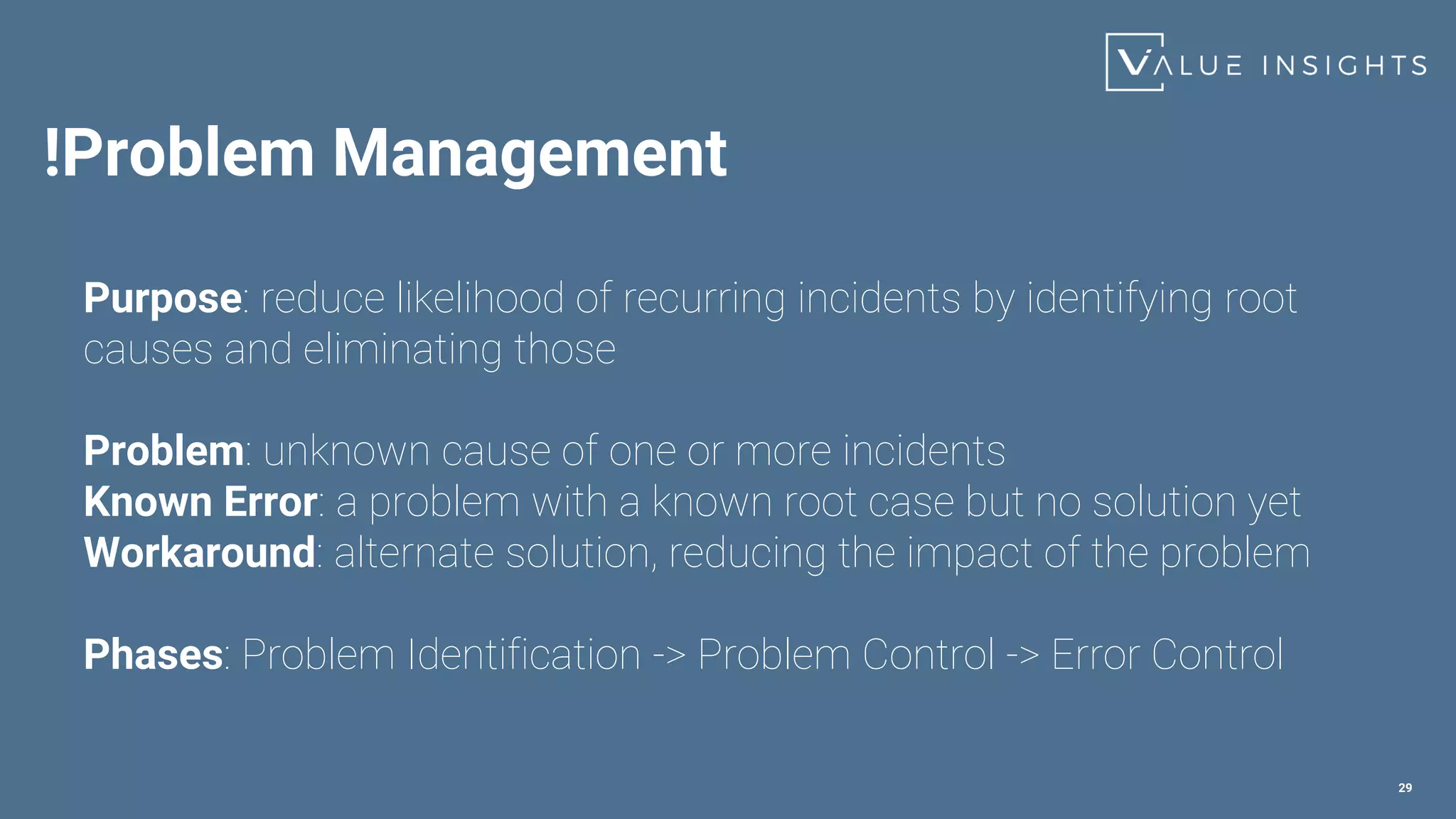 !Problem Management
29
Purpose: reduce likelihood of recurring incidents by identifying root
causes and eliminating those
Problem: unknown cause of one or more incidents
Known Error: a problem with a known root case but no solution yet
Workaround: alternate solution, reducing the impact of the problem
Phases: Problem Identification -> Problem Control -> Error Control
 