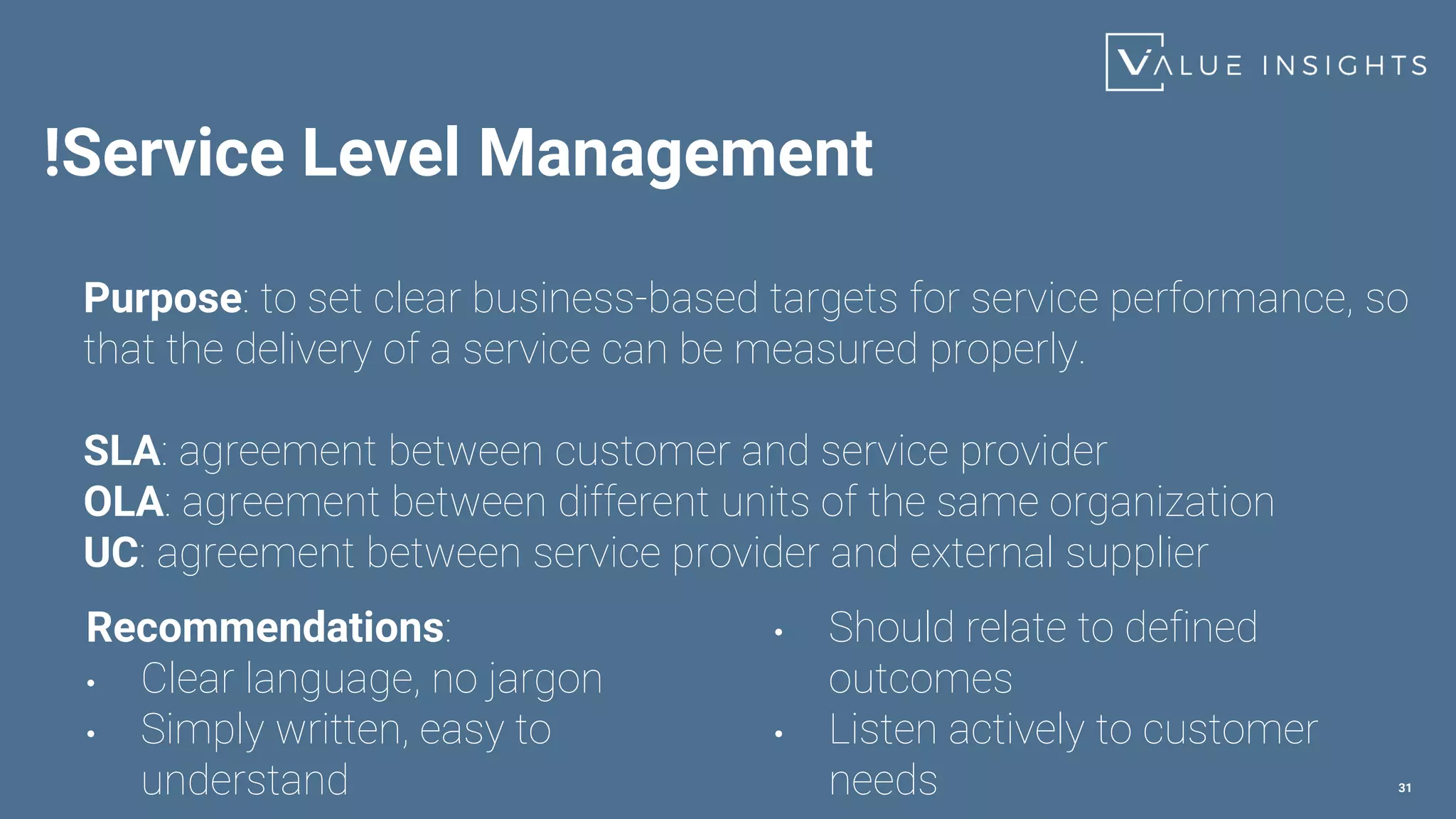 !Service Level Management
31
Purpose: to set clear business-based targets for service performance, so
that the delivery of a service can be measured properly.
SLA: agreement between customer and service provider
OLA: agreement between different units of the same organization
UC: agreement between service provider and external supplier
Recommendations:
• Clear language, no jargon
• Simply written, easy to
understand
• Should relate to defined
outcomes
• Listen actively to customer
needs
 