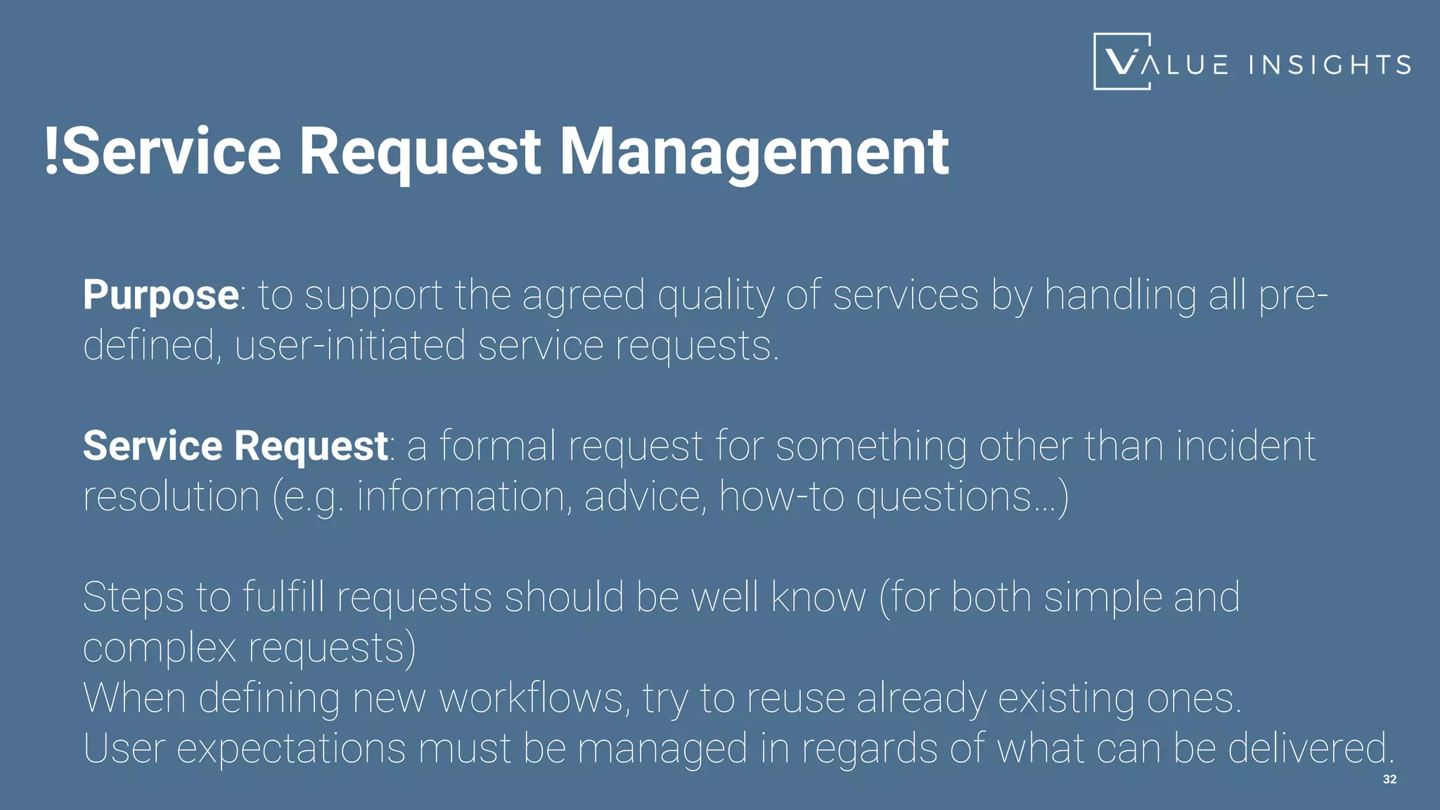 !Service Request Management
32
Purpose: to support the agreed quality of services by handling all pre-
defined, user-initiated service requests.
Service Request: a formal request for something other than incident
resolution (e.g. information, advice, how-to questions…)
Steps to fulfill requests should be well know (for both simple and
complex requests)
When defining new workflows, try to reuse already existing ones.
User expectations must be managed in regards of what can be delivered.
 
