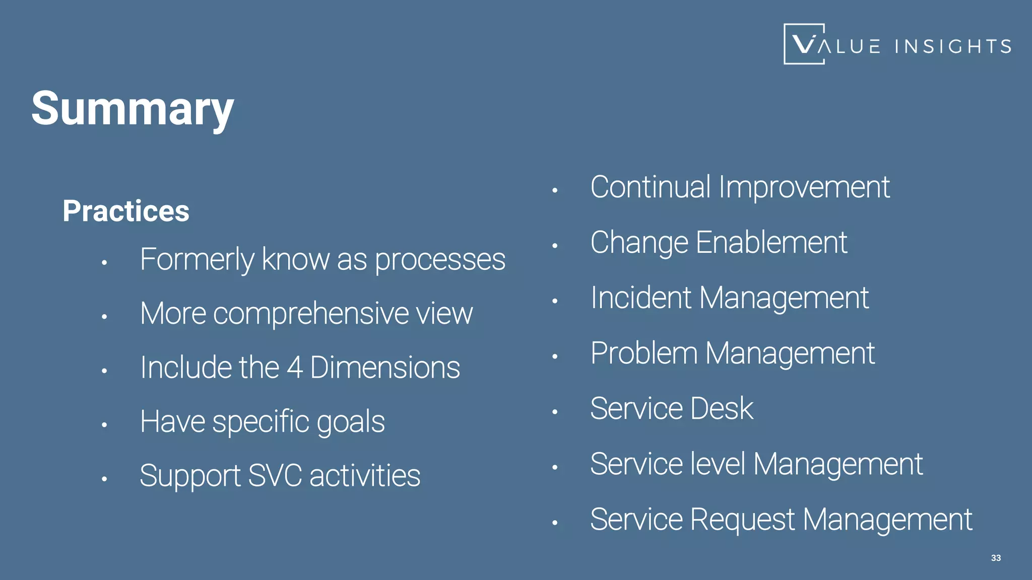 Summary
Practices
• Formerly know as processes
• More comprehensive view
• Include the 4 Dimensions
• Have specific goals
• Support SVC activities
33
• Continual Improvement
• Change Enablement
• Incident Management
• Problem Management
• Service Desk
• Service level Management
• Service Request Management
 