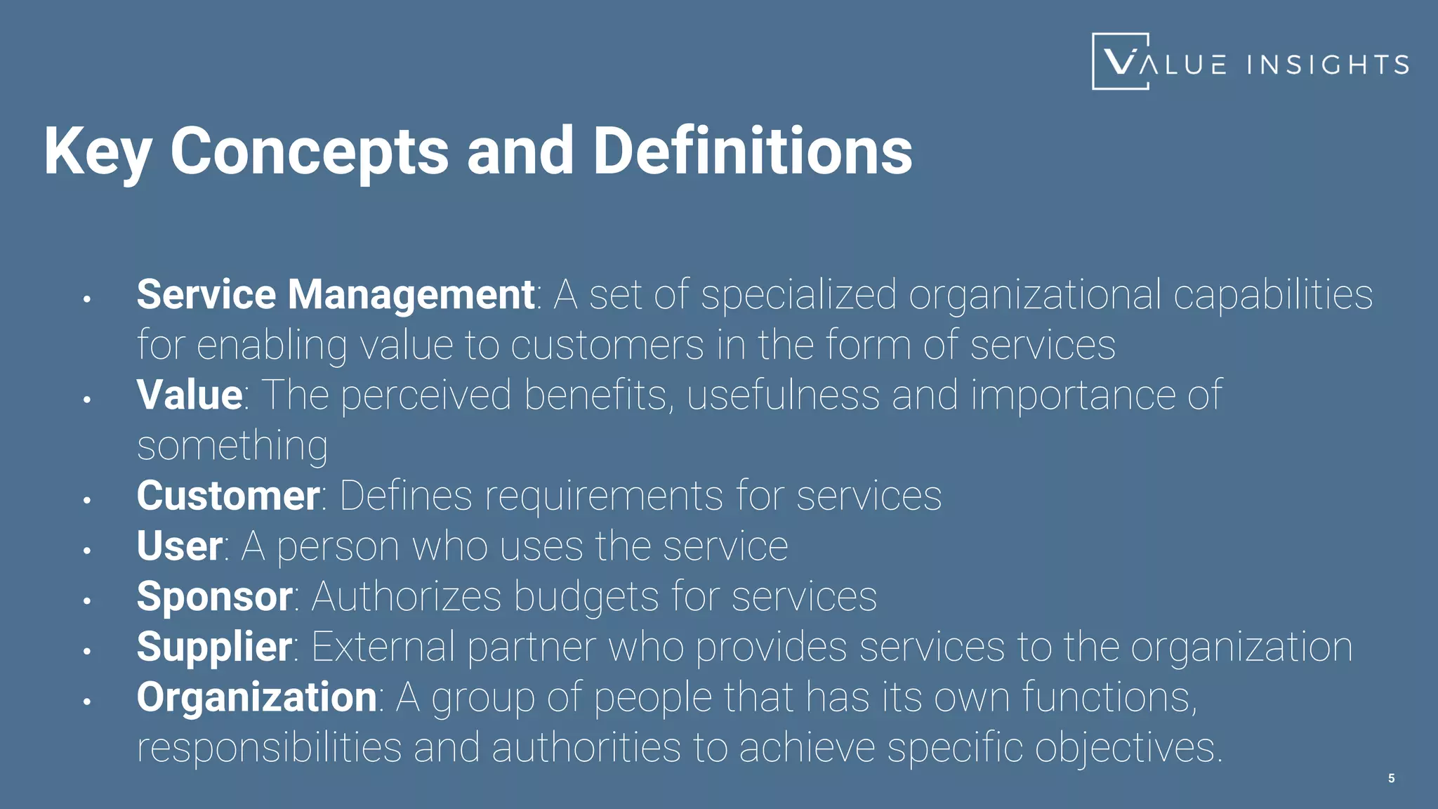 Key Concepts and Definitions
• Service Management: A set of specialized organizational capabilities
for enabling value to customers in the form of services
• Value: The perceived benefits, usefulness and importance of
something
• Customer: Defines requirements for services
• User: A person who uses the service
• Sponsor: Authorizes budgets for services
• Supplier: External partner who provides services to the organization
• Organization: A group of people that has its own functions,
responsibilities and authorities to achieve specific objectives.
5
 