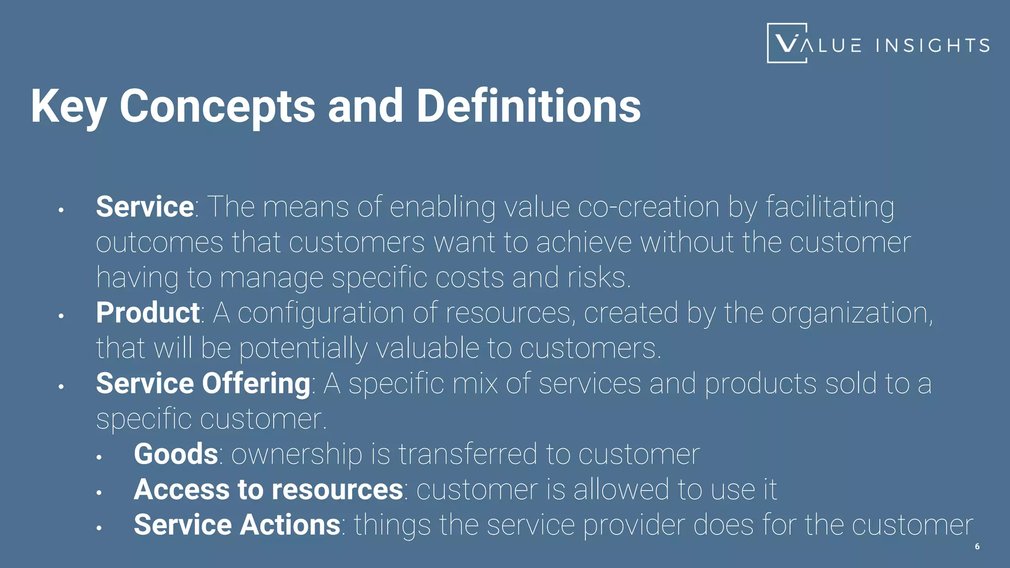 Key Concepts and Definitions
• Service: The means of enabling value co-creation by facilitating
outcomes that customers want to achieve without the customer
having to manage specific costs and risks.
• Product: A configuration of resources, created by the organization,
that will be potentially valuable to customers.
• Service Offering: A specific mix of services and products sold to a
specific customer.
• Goods: ownership is transferred to customer
• Access to resources: customer is allowed to use it
• Service Actions: things the service provider does for the customer
6
 