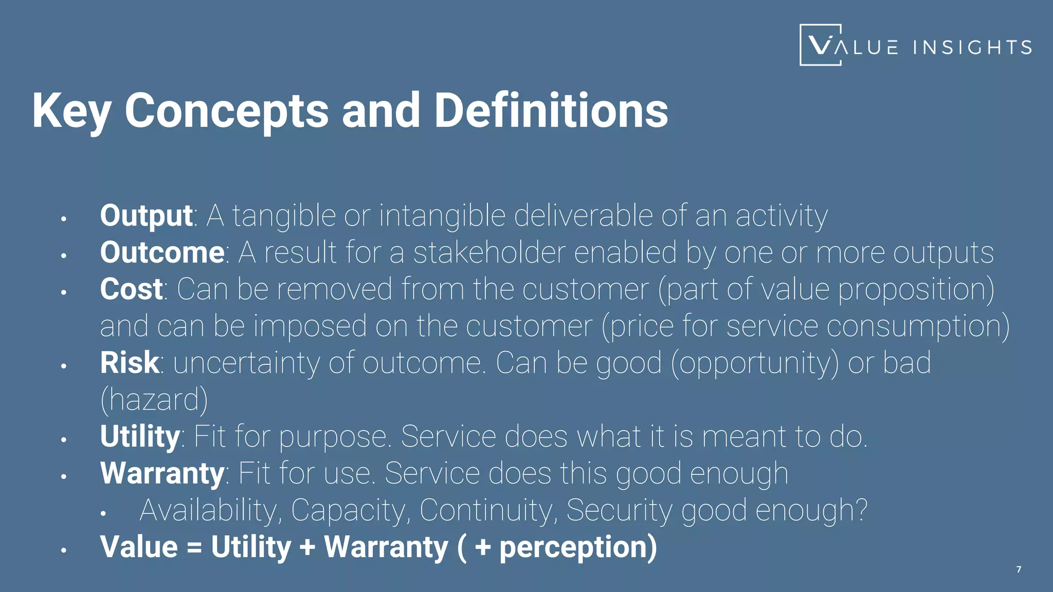 Key Concepts and Definitions
• Output: A tangible or intangible deliverable of an activity
• Outcome: A result for a stakeholder enabled by one or more outputs
• Cost: Can be removed from the customer (part of value proposition)
and can be imposed on the customer (price for service consumption)
• Risk: uncertainty of outcome. Can be good (opportunity) or bad
(hazard)
• Utility: Fit for purpose. Service does what it is meant to do.
• Warranty: Fit for use. Service does this good enough
• Availability, Capacity, Continuity, Security good enough?
• Value = Utility + Warranty ( + perception)
7
 