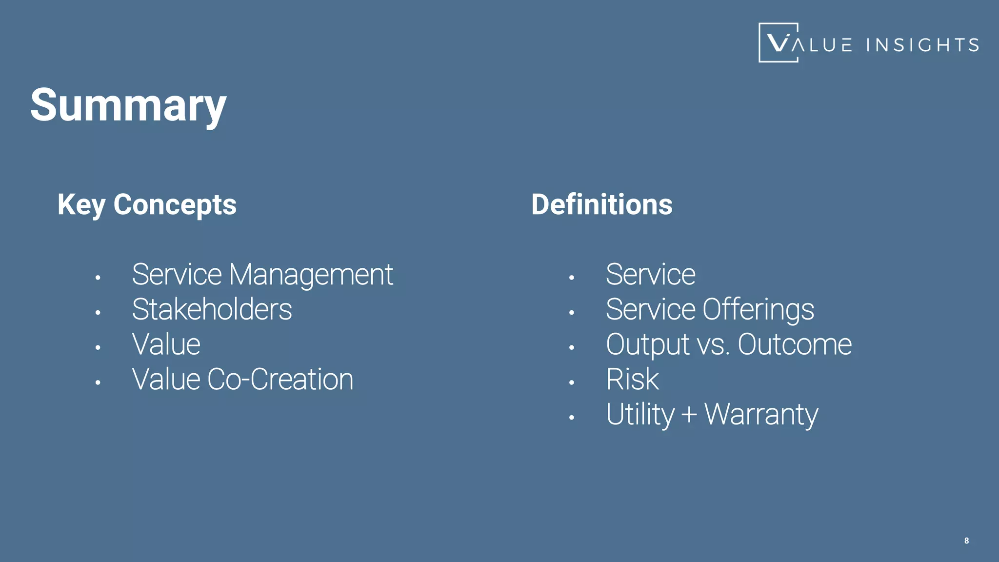 Summary
Key Concepts
• Service Management
• Stakeholders
• Value
• Value Co-Creation
8
Definitions
• Service
• Service Offerings
• Output vs. Outcome
• Risk
• Utility + Warranty
 