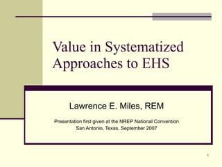 Value in Systematized Approaches to EHS  Lawrence E. Miles, REM Presentation first given at the NREP National Convention San Antonio, Texas, September 2007 