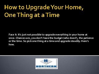 Face it: It’s just not possible to upgrade everything in your home at
once. Chances are, you don’t have the budget (who does?), the patience
or the time. So pick one thing at a time and upgrade steadily. Here’s
how.
 