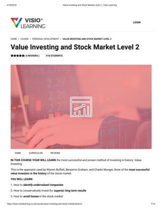 4/19/2018 Value Investing and Stock Market Level 2 - Visio Learning
https://www.visiolearning.co.uk/course/value-investing-and-stock-market-level-2/ 1/13
LOGIN
IN THIS COURSE YOUR WILL LEARN the most successful and proven method of investing in history: Value
Investing.
This is the approach used by Warren Buffett, Benjamin Graham, and Charlie Munger, three of the most successful
value investors in the history of the stock market.
YOU WILL LEARN:
1. How to identify undervalued companies
2. How to conservatively invest for superior long term results
3. How to avoid losses in the stock market
HOME / COURSE / PERSONAL DEVELOPMENT / VALUE INVESTING AND STOCK MARKET LEVEL 2
Value Investing and Stock Market Level 2
( 6 REVIEWS ) 518 STUDENTS
HOME CURRICULUM REVIEWS
 