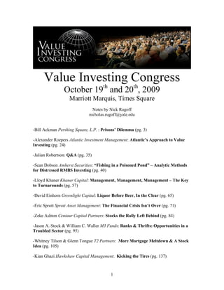 Value Investing Congress
                October 19th and 20th, 2009
                   Marriott Marquis, Times Square
                                Notes by Nick Rugoff
                              nicholas.rugoff@yale.edu


-Bill Ackman Pershing Square, L.P. : Prisons’ Dilemma (pg. 3)

-Alexander Roepers Atlantic Investment Management: Atlantic’s Approach to Value
Investing (pg. 24)

-Julian Robertson: Q&A (pg. 35)

-Sean Dobson Amherst Securities: “Fishing in a Poisoned Pond” – Analytic Methods
for Distressed RMBS Investing (pg. 40)

-Lloyd Khaner Khaner Capital: Management, Management, Management – The Key
to Turnarounds (pg. 57)

-David Einhorn Greenlight Capital: Liquor Before Beer, In the Clear (pg. 65)

-Eric Sprott Sprott Asset Management: The Financial Crisis Isn’t Over (pg. 71)

-Zeke Ashton Centaur Capital Partners: Stocks the Rally Left Behind (pg. 84)

-Jason A. Stock & William C. Waller M3 Funds: Banks & Thrifts: Opportunities in a
Troubled Sector (pg. 95)

-Whitney Tilson & Glenn Tongue T2 Partners: More Mortgage Meltdown & A Stock
Idea (pg. 105)

-Kian Ghazi Hawkshaw Capital Management: Kicking the Tires (pg. 137)



                                          1
 