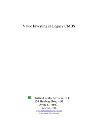 Value Investing in Legacy CMBS




      Hartland Realty Advisors, LLC
      124 Simsbury Road – 9E
           Avon, CT 06001
            860-761-1000
        www.hartlandrealtyadvisors.com
          www.mccarystevens.com
 