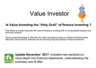 1
Value Investor
Is Value Investing the “Holy Grail” of finance investing ?
Few slides to explain because the value investing is working well vs fundamental analysis and
technical analysis
Some simple flowcharts to describe the Value Investing process on stocks and Bond-Stock
allocation, bond and Etf, because we are focusing only on process of value investment
Update November 2017, included new sections on:
more depth into financial statements, understanding the
business now & after
 