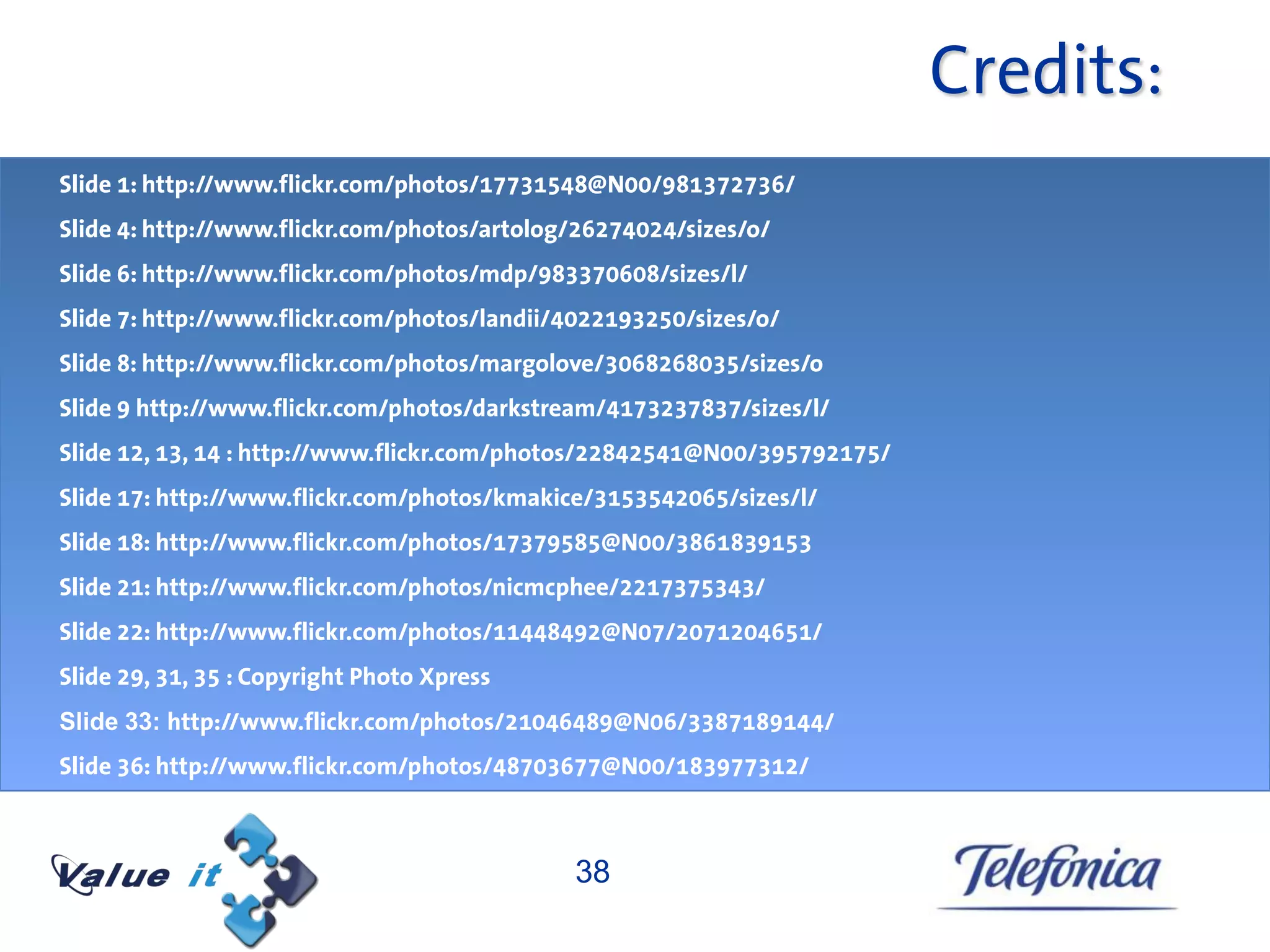 Credits:
Slide 1: http://www.flickr.com/photos/17731548@N00/981372736/
Slide 4: http://www.flickr.com/photos/artolog/26274024/sizes/o/
Slide 6: http://www.flickr.com/photos/mdp/983370608/sizes/l/
Slide 7: http://www.flickr.com/photos/landii/4022193250/sizes/o/
Slide 8: http://www.flickr.com/photos/margolove/3068268035/sizes/o
Slide 9 http://www.flickr.com/photos/darkstream/4173237837/sizes/l/
Slide 12, 13, 14 : http://www.flickr.com/photos/22842541@N00/395792175/
Slide 17: http://www.flickr.com/photos/kmakice/3153542065/sizes/l/
Slide 18: http://www.flickr.com/photos/17379585@N00/3861839153
Slide 21: http://www.flickr.com/photos/nicmcphee/2217375343/
Slide 22: http://www.flickr.com/photos/11448492@N07/2071204651/
Slide 29, 31, 35 : Copyright Photo Xpress
Slide 33: http://www.flickr.com/photos/21046489@N06/3387189144/
Slide 36: http://www.flickr.com/photos/48703677@N00/183977312/



                                             38
 