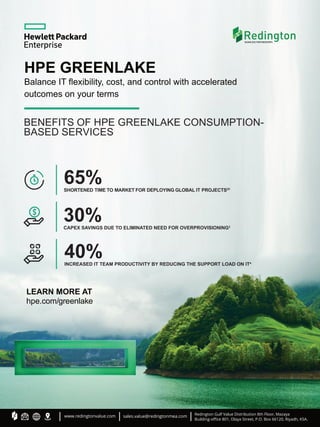 HPE GREENLAKE
Balance IT ﬂexibility, cost, and control with accelerated
outcomes on your terms
BENEFITS OF HPE GREENLAKE CONSUMPTION-
BASED SERVICES
30%
CAPEX SAVINGS DUE TO ELIMINATED NEED FOR OVERPROVISIONING3
65%
SHORTENED TIME TO MARKET FOR DEPLOYING GLOBAL IT PROJECTS2V
40%
INCREASED IT TEAM PRODUCTIVITY BY REDUCING THE SUPPORT LOAD ON IT4
LEARN MORE AT
hpe.com/greenlake
www.redingtonvalue.com sales.value@redingtonmea.com Redington Gulf Value Distribution 8th Floor, Mazaya
Building-oﬃce 801, Olaya Street, P.O. Box 66120, Riyadh, KSA.
 