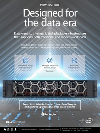 Designed for
the data era
Data-centric, intelligent,andadaptable infrastructure
that supports both traditional andmodernworkloads
POWERSTORE
IntroducingIntel®
based PowerStore fromDell Technologies–
the next generationstorage offering designedfor the data era.
Intelligent automation
Programmable, autonomous
infrastructure that simpliﬁes
managementandoptimizes
system resources
Adaptability
Enable speed and application
mobilityandflexible
deployment models
Data-centric design
Optimize system performance,
scalability, and storage efficiency
to support any workload
PowerStore is backedby the Future-ProofProgram
and Anytime Upgrades that oﬀer peace of mind.
www.redingtonvalue.com Shailesh.Jha@redingtongulf.com Redington Value Distribution, 7th Floor, H Hotel
Ofﬁce Towers, P.O. Box 17266, Dubai, UAE
 