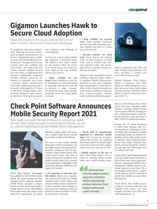 For more information, please write to sales.value@redingtonmea.com
9
Hawk is integrated with AWS and
other leading cloud platforms and
tools, providing a unified view
across hybrid infrastructure.
Michael Dickman, Chief Product
Officer at Gigamon, said, “With
Hawk, we enable enterprises to sim-
plify and secure today’s hybrid cloud
networks and feel confident in their
ability to scale for tomorrow’s busi-
ness needs.”
IT complexity, which grew exponen-
tially following the recent acceler-
ation of digital transformation, has
led to a foundational gap in visibil-
ity across the underlying hybrid in-
frastructure. The gap exists because
network tools lack visibility into
cloud traffic, and cloud tools lack
critical network visibility because
they rely solely on application-level
telemetry. Additionally, traditional
visibility solutions cannot be au-
tomated to elastically scale across
a dynamic hybrid infrastructure.
This cloud visibility gap has made it
extremely challenging for IT teams
to effectively manage digital infra-
structure, leading to a poor custom-
er experience, blind spots in security
Gigamon Launches Hawk to
Secure Cloud Adoption
• Cloud visibility for network
tools.  Hawk provides traditional
network tools with immediate, agen-
tless visibility into layers 2-7 across
any cloud network.
• Network visibility for cloud
tools.  Hawk delivers the “ground
truth” of data-in-motion to cloud
tools, such as visibility into east-
west container traffic and unman-
aged devices, through network ap-
plication metadata.
Thanks to this unparalleled elastic
visibility, Gigamon Hawk radical-
ly simplifies hybrid infrastructure,
eliminates security and compliance
holes and provides IT teams full vis-
ibility of their cloud environments at
scale. Hawk is available in a subscrip-
tion, scale-as-you-grow, business
model including embedded support.
and compliance and challenges in
cloud adoption.
To close this critical cloud visibility
gap,  Gigamon is launching Hawk,
the industry’s first  elastic visibil-
ity and analytics fabric  for all da-
ta-in-motion across any cloud net-
work. Hawk is the only visibility
solution that delivers:
• Elastic visibility for any
cloud. Hawk’s visibility-as-code can
be embedded into cloud automation
to elastically scale-up and scale-out
on demand. A single, consump-
tion-based licensing model operates
seamlessly across any cloud, public
or private.
Hawk, the industry’s first elastic visibility fabric for all
data-in-motion, closes the critical cloud visibility gap.
Check Point Software Announces
Mobile Security Report 2021
New report uncovers the latest threats to enterprise mobile
devices, from malicious apps to ransomware attacks, as well
as, attacks exploiting corporate Mobile Device Management.
• Nearly half of organizations
impacted by malicious mobile
apps:  Forty six percent of organi-
zations had at least one employee
download a malicious mobile appli-
cation that threatened their organi-
zation’s networks and data in 2020.
• Mobile malware on the rise:  In
2020, Check Point found a 15% in-
crease in banking Trojan activity,
where users’ mobile banking creden-
tials are at risk of being stolen. Threat
actors have been spreading mobile
malware, including Mobile Remote
Access Trojans (MRATs), banking tro-
jans, and premium dialers, often hid-
ing the malware in apps that claim to
offer COVID-19 related information.
Neatsun Ziv, VP Threat Prevention
at Check Point Software, said, “Cy-
bercriminals are continuing to evolve
and adapt their techniques to exploit
our growing reliance on mobiles. En-
terprises need to adopt mobile securi-
ty solutions which seamlessly protect
devices from today’s advanced cyber
threats, and users should be careful to
use only apps from official app stores
to minimize their risk.”
During 2020, Check Point discovered
a new and highly significant attack, in
which threat actors used a large inter-
national corporation’s Mobile Device
Management (MDM) system to dis-
tribute malware to more than 75% of
its managed mobile devices – exploit-
ing the solution, which is intended to
control how mobiles are used within
the enterprise.
Check Point’s 2021 Mobile Securi-
ty Report is based on data that was
collected from January 1st, 2020
through December 31st, 2020, from
1,800 organizations.
themselves against today’s and tomor-
row’s complex mobile threats and how
these threats are likely to be evolving. 
The move to mass remote working
during the COVID-19 pandemic saw
the mobile attack surface expand dra-
matically, resulting in 97% of orga-
nizations facing mobile threats from
several attack vectors. With 60% of
workers forecast to be mobile by 2024,
mobile security needs to be a priority
for all organizations. Highlights of the
Check Point Research Mobile Security
Report 2021 include:
• All enterprises at risk from mo-
bile attacks:  Almost every organiza-
tion experienced at least one mobile
malware attack in 2020. Ninety three
percent of these attacks originated in
a device network, which attempts to
trick users into installing a malicious
payload via infected websites or URLs,
or to steal users’ credentials.
Check Point Software Technologies
has published its 2021 Mobile Security
Report. The report examines the latest
emerging threats targeting enterprise
mobile devices, and gives a compre-
hensive overview of the major trends in
mobile malware, device vulnerabilities,
and in nation-state cyber-attacks. It also
shows how organizations can protect
Enterprises
need to adopt mobile
security solutions
which seamlessly
protect devices from
today’s advanced
cyber threats.”
 