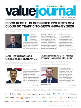 For more information, please write to sales.value@redingtonmea.com
Issue 07 // January 2017
Continued on page 2
Continued on page 2Continued on page 2
CISCO GLOBAL CLOUD INDEX PROJECTS MEA
CLOUD DC TRAFFIC TO GROW 440% BY 2020
Red Hat introduces
OpenStack Platform 10
Avaya extends ACE-Fx Training
Program to develop SDN skills
Red Hat OpenStack Platform 10 drives new features that
increase system-wide scalability, ease infrastructure
management, and improve orchestration.
The company attributes the rapid growth to increased migration to cloud architectures and their ability to scale quickly and
efficiently support more workloads than traditional data centers.
Avaya Certified Expert – ACE-Fx Part II focuses on
the advanced techniques required to implement the
company’s fabric solutions safely and securely.
Redington Value is a value added distributor for the following brands in parts of Middle East & Africa:
Middle East and Africa, data
center traffic will reach 451
exabytes per year by 2020, up
from 105 exabytes per year
in 2015. This rapid growth of
cloud traffic is attributed to
increased migration to cloud
architectures and their ability
to scale quickly and efficiently
support more workloads than
Red Hat has announced the
availability of Red Hat OpenStack
Platform 10, the company’s
scalable and agile cloud
Infrastructure-as-a-Service (IaaS)
solution. Based on the upstream
OpenStack ‘Newton’ release,
Red Hat OpenStack Platform 10
drives new features that increase
Mike Weston, Cisco
T
he recently
released sixth
annual Cisco
Global Cloud
Index (2015-2020)
revealed that global cloud
traffic is expected to rise 3.7-
fold, up from 3.9 zettabytes
(ZB) per year in 2015 to
14.1 ZB per year by 2020. In
Avaya has extended its
Avaya Certified Expert-Fx
program to further drive
skills and training in the
latest Software Defined
Networking (SDN)-Fx
fabric-based networking
technologies. The ACE-Fx
Part II curriculum will focus
on the advanced techniques
traditional data centers.
With greater data
center virtualization, cloud
operators are also able to
achieve greater operational
efficiencies while flexibly
delivering a growing variety
of services to businesses
and consumers with optimal
Maan Al-Shakarchi, Avaya
Radhesh Balakrishnan, Red Hat
 