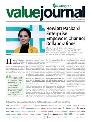 Issue 51 // January 2021
Redington Value is a value added distributor for the following brands in parts of Middle East & Africa
Muna Issa, Distribution Manager
UKIMESA, Channel Leader MESA, HPE,
elaborates on how the company empowers
its expansive channel ecosystem.
Hewlett Packard
Enterprise
Empowers Channel
Collaborations
offering HPE iLO Advanced Trial
Licenses for Free to our customers
as well as providing virtual train-
ings, demonstrations and briefings
to all the channel community. The
improvement in Early Pay Dis-
count Terms last year was made to
alleviate COVID-related liquidity
pressures. Our distributors took the
advantage of extended Early Pay
Discount terms to improve their
working capital and cash positions.
Furthermore, we had taken actions
to Suspend SDI Targets last year to
improve predictability of earnings.
HPE has kept reasonable Strategic
Development Initiative (SDI) tar-
gets this year, providing a pay-out
for distributors from $1.
We are closely monitoring market
recovery in the region and con-
tinuing to provide virtual trainings,
virtual customers and partner demo
tours and supporting our distribu-
tors where needed.
provide technical support, expertise
and reach in the market to cover all
types of channel partners.
At HPE, we are creating smart of-
ferings that fulfill the IT require-
ments of our SMB customers and
we fully empower our distributors
to take the lead and develop those
opportunities and extend their forc-
es to support the demand and fulfill
the need from the SMB space.
How has HPE supported its chan-
nel and distributor partners to
overcome the challenges brought
on by the pandemic?
Businesses last year and to date have
been impacted by the pandemic,
and HPE had taken several actions
to help minimize business disrup-
tion for its channel partners. This
ranged from HPE Partner Ready
Revenue Threshold Suspension, ac-
celerated liquidity for distributors,
Muna Issa, HPE
around us. It’s our belief in team-
work that has inspired us to contin-
ually improve and bring innovation
to our global customer base. We
propose solutions that advance the
way our customers live and work.
These solutions are a result of team-
work that includes not only of HPE
employees but also the collabora-
tion of our distributors, partners
and alliances to bring forward end-
to-end solutions to our customers.
How are your distribution part-
ners, such as Redington Value,
playing a key role in empowering
your channel network?
While HPE continues to evolve as a
corporate entity, the value and im-
portance we place in the partner-
ship with our distributors remains
the same. Our distributors, such as
Redington Value, are our extended
support to the channel partners. We
rely heavily on our distributors to
H
ow important are
channel collabora-
tions for a leading
company like HPE?
Hewlett Packard Enterprise (HPE)
founders understood the value of
people working together towards
a common goal, as well as the im-
pact of collaboration on the world
It’s our belief
in teamwork that
has inspired us
to continually
improve and
bring innovation
to our global
customer base.”
 