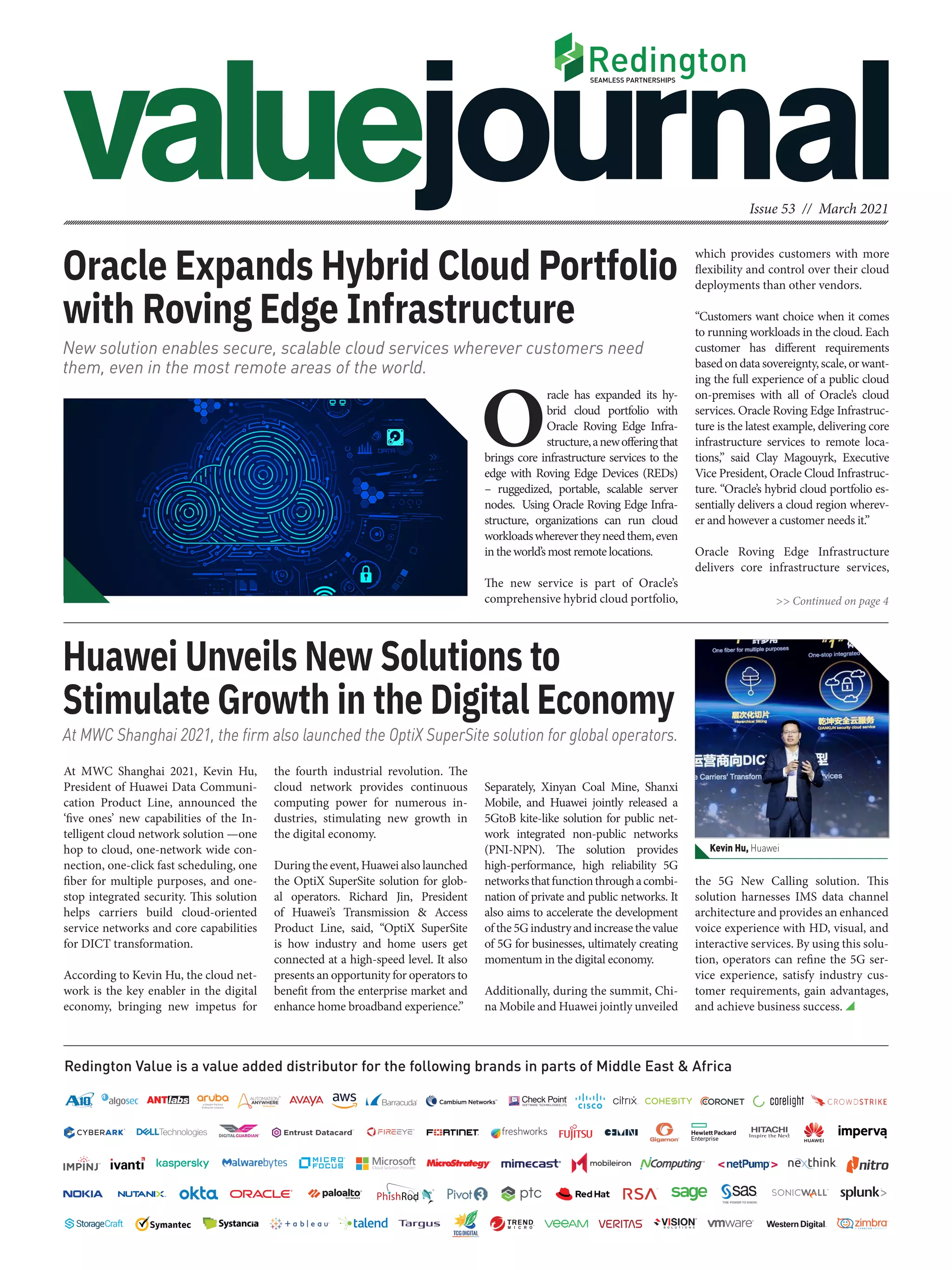 the 5G New Calling solution. This
solution harnesses IMS data channel
architecture and provides an enhanced
voice experience with HD, visual, and
interactive services. By using this solu-
tion, operators can refine the 5G ser-
vice experience, satisfy industry cus-
tomer requirements, gain advantages,
and achieve business success.
Issue 53 // March 2021
Redington Value is a value added distributor for the following brands in parts of Middle East & Africa
At MWC Shanghai 2021, the firm also launched the OptiX SuperSite solution for global operators.
Huawei Unveils New Solutions to
Stimulate Growth in the Digital Economy 
the fourth industrial revolution. The
cloud network provides continuous
computing power for numerous in-
dustries, stimulating new growth in
the digital economy. 
 
During the event, Huawei also launched
the OptiX SuperSite solution for glob-
al operators. Richard Jin, President
of  Huawei’s Transmission & Access
Product Line, said, “OptiX SuperSite
is how industry and home users get
connected at a high-speed level. It also
presents an opportunity for operators to
benefit from the enterprise market and
enhance home broadband experience.”
 
Separately, Xinyan Coal Mine, Shanxi
Mobile, and  Huawei  jointly released a
5GtoB kite-like solution for public net-
work integrated non-public networks
(PNI-NPN). The solution provides
high-performance, high reliability 5G
networksthatfunctionthroughacombi-
nation of private and public networks. It
also aims to accelerate the development
of the 5G industry and increase the value
of 5G for businesses, ultimately creating
momentum in the digital economy.
 
Additionally, during the summit, Chi-
na Mobile and Huawei jointly unveiled
>> Continued on page 4
New solution enables secure, scalable cloud services wherever customers need
them, even in the most remote areas of the world.
Oracle Expands Hybrid Cloud Portfolio
with Roving Edge Infrastructure
Kevin Hu, Huawei 
O
racle has expanded its hy-
brid cloud portfolio with
Oracle Roving Edge Infra-
structure,anewofferingthat
brings core infrastructure services to the
edge with Roving Edge Devices (REDs)
– ruggedized, portable, scalable server
nodes. Using Oracle Roving Edge Infra-
structure, organizations can run cloud
workloadswherevertheyneedthem,even
in the world’s most remote locations.
The new service is part of Oracle’s
comprehensive hybrid cloud portfolio,
At MWC Shanghai 2021, Kevin Hu,
President of Huawei Data Communi-
cation Product Line, announced the
‘five ones’ new capabilities of the In-
telligent cloud network solution —one
hop to cloud, one-network wide con-
nection, one-click fast scheduling, one
fiber for multiple purposes, and one-
stop integrated security. This solution
helps carriers build cloud-oriented
service networks and core capabilities
for DICT transformation.
 
According to Kevin Hu, the cloud net-
work is the key enabler in the digital
economy, bringing new impetus for
cloud image
which provides customers with more
flexibility and control over their cloud
deployments than other vendors.
“Customers want choice when it comes
to running workloads in the cloud. Each
customer has different requirements
basedondatasovereignty,scale,orwant-
ing the full experience of a public cloud
on-premises with all of Oracle’s cloud
services. Oracle Roving Edge Infrastruc-
ture is the latest example, delivering core
infrastructure services to remote loca-
tions,” said Clay Magouyrk, Executive
Vice President, Oracle Cloud Infrastruc-
ture. “Oracle’s hybrid cloud portfolio es-
sentially delivers a cloud region wherev-
er and however a customer needs it.”
Oracle Roving Edge Infrastructure
delivers core infrastructure services,
 