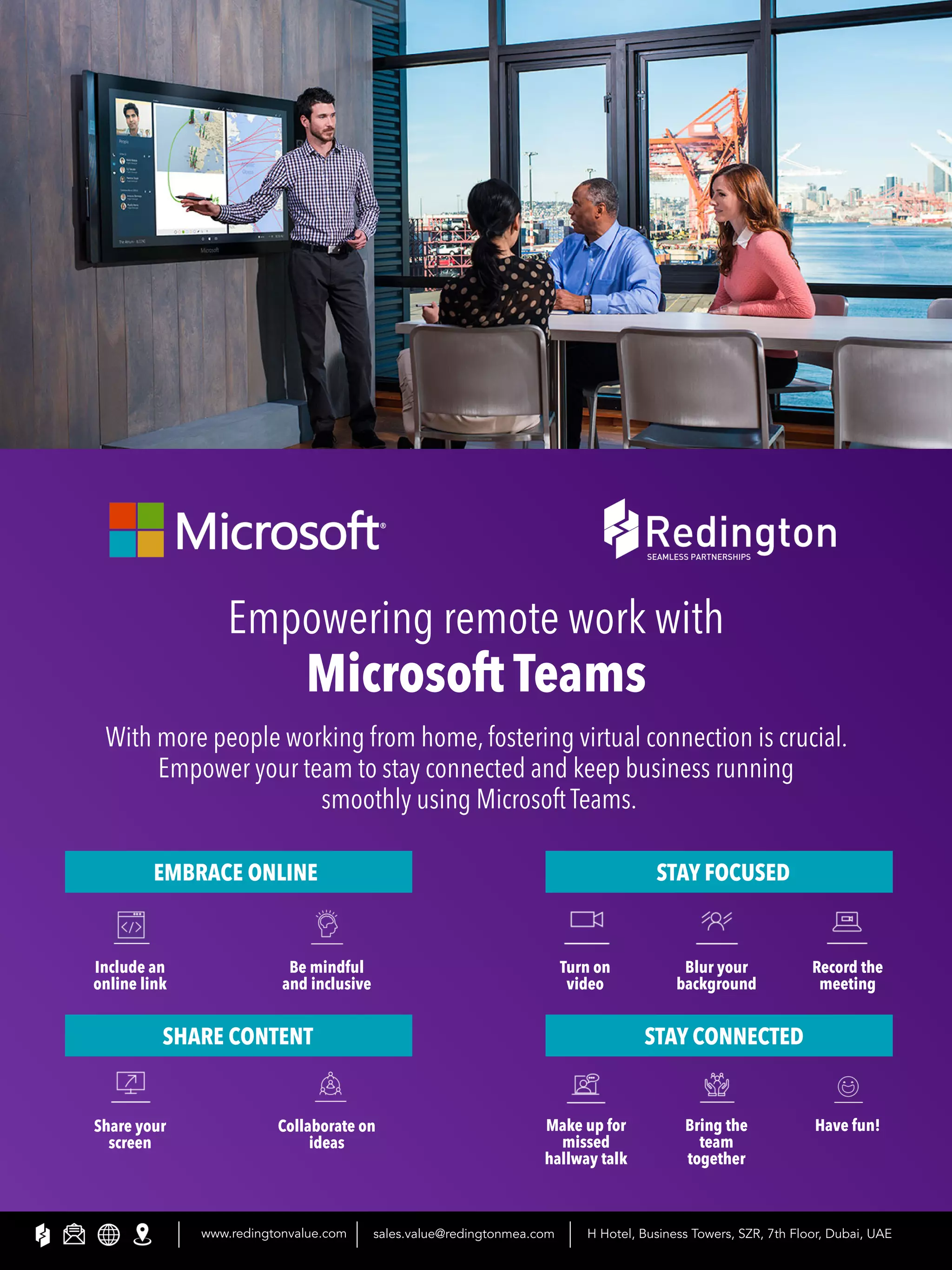 Empowering remote work with
Microsoft Teams
With more people working from home, fostering virtual connection is crucial.
Empower your team to stay connected and keep business running
smoothly using Microsoft Teams.
EMBRACE ONLINE
SHARE CONTENT
STAY FOCUSED
STAY CONNECTED
Include an
online link
Share your
screen
Be mindful
and inclusive
Collaborate on
ideas
Turn on
video
Make up for
missed
hallway talk
Blur your
background
Bring the
team
together
Record the
meeting
Have fun!
www.redingtonvalue.com sales.value@redingtonmea.com H Hotel, Business Towers, SZR, 7th Floor, Dubai, UAE
 