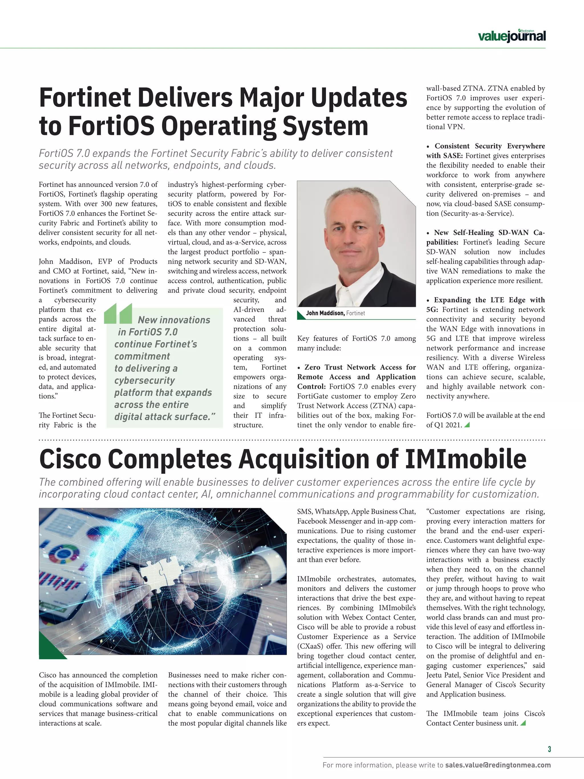 For more information, please write to sales.value@redingtonmea.com
3
Fortinet Delivers Major Updates
to FortiOS Operating System
Cisco Completes Acquisition of IMImobile
FortiOS 7.0 expands the Fortinet Security Fabric’s ability to deliver consistent
security across all networks, endpoints, and clouds.
The combined offering will enable businesses to deliver customer experiences across the entire life cycle by
incorporating cloud contact center, AI, omnichannel communications and programmability for customization.​
Fortinet has announced version 7.0 of
FortiOS, Fortinet’s flagship operating
system. With over 300 new features,
FortiOS 7.0 enhances the Fortinet Se-
curity Fabric and Fortinet’s ability to
deliver consistent security for all net-
works, endpoints, and clouds.
John Maddison, EVP of Products
and CMO at Fortinet, said, “New in-
novations in FortiOS 7.0 continue
Fortinet’s commitment to delivering
a cybersecurity
platform that ex-
pands across the
entire digital at-
tack surface to en-
able security that
is broad, integrat-
ed, and automated
to protect devices,
data, and applica-
tions.”
The Fortinet Secu-
rity Fabric is the
industry’s highest-performing cyber-
security platform, powered by For-
tiOS to enable consistent and flexible
security across the entire attack sur-
face. With more consumption mod-
els than any other vendor – physical,
virtual, cloud, and as-a-Service, across
the largest product portfolio – span-
ning network security and SD-WAN,
switching and wireless access, network
access control, authentication, public
and private cloud security, endpoint
security, and
AI-driven ad-
vanced threat
protection solu-
tions – all built
on a common
operating sys-
tem, Fortinet
empowers orga-
nizations of any
size to secure
and simplify
their IT infra-
structure.
SMS, WhatsApp, Apple Business Chat,
Facebook Messenger and in-app com-
munications. Due to rising customer
expectations, the quality of those in-
teractive experiences is more import-
ant than ever before.
IMImobile orchestrates, automates,
monitors and delivers the customer
interactions that drive the best expe-
riences. By combining IMImobile’s
solution with Webex Contact Center,
Cisco will be able to provide a robust
Customer Experience as a Service
(CXaaS) offer. This new offering will
bring together cloud contact center,
artificial intelligence, experience man-
agement, collaboration and Commu-
nications Platform as-a-Service to
create a single solution that will give
organizations the ability to provide the
exceptional experiences that custom-
ers expect. 
John Maddison, Fortinet
Businesses need to make richer con-
nections with their customers through
the channel of their choice. This
means going beyond email, voice and
chat to enable communications on
the most popular digital channels like
Cisco has announced the completion
of the acquisition of IMImobile. IMI-
mobile is a leading global provider of
cloud communications software and
services that manage business-critical
interactions at scale.
Key features of FortiOS 7.0 among
many include:
• Zero Trust Network Access for
Remote Access and Application
Control:  FortiOS 7.0 enables every
FortiGate customer to employ Zero
Trust Network Access (ZTNA) capa-
bilities out of the box, making For-
tinet the only vendor to enable fire-
wall-based ZTNA. ZTNA enabled by
FortiOS 7.0 improves user experi-
ence by supporting the evolution of
better remote access to replace tradi-
tional VPN.
• Consistent Security Everywhere
with SASE: Fortinet gives enterprises
the flexibility needed to enable their
workforce to work from anywhere
with consistent, enterprise-grade se-
curity delivered on-premises – and
now, via cloud-based SASE consump-
tion (Security-as-a-Service).
• New Self-Healing SD-WAN Ca-
pabilities:  Fortinet’s leading Secure
SD-WAN solution now includes
self-healing capabilities through adap-
tive WAN remediations to make the
application experience more resilient.
• Expanding the LTE Edge with
5G:  Fortinet is extending network
connectivity and security beyond
the WAN Edge with innovations in
5G and LTE that improve wireless
network performance and increase
resiliency. With a diverse Wireless
WAN and LTE offering, organiza-
tions can achieve secure, scalable,
and highly available network con-
nectivity anywhere.
FortiOS 7.0 will be available at the end
of Q1 2021.
“Customer expectations are rising,
proving every interaction matters for
the brand and the end-user experi-
ence. Customers want delightful expe-
riences where they can have two-way
interactions with a business exactly
when they need to, on the channel
they prefer, without having to wait
or jump through hoops to prove who
they are, and without having to repeat
themselves. With the right technology,
world class brands can and must pro-
vide this level of easy and effortless in-
teraction. The addition of IMImobile
to Cisco will be integral to delivering
on the promise of delightful and en-
gaging customer experiences,” said
Jeetu Patel, Senior Vice President and
General Manager of Cisco’s Security
and Application business.
The IMImobile team joins Cisco’s
Contact Center business unit.
New innovations
in FortiOS 7.0
continue Fortinet’s
commitment
to delivering a
cybersecurity
platform that expands
across the entire
digital attack surface.”
 