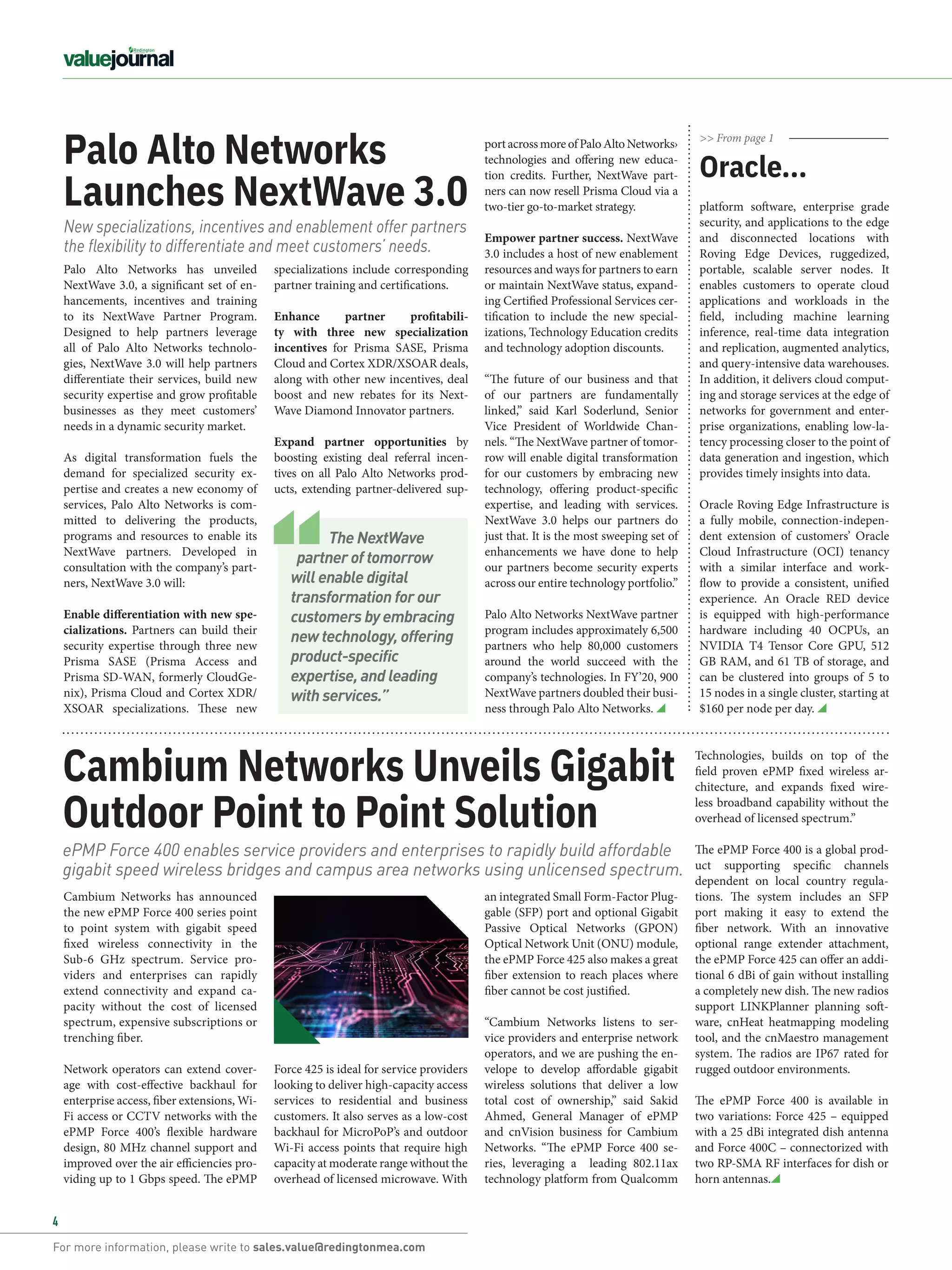For more information, please write to sales.value@redingtonmea.com
4
Cambium Networks Unveils Gigabit
Outdoor Point to Point Solution
Cambium Networks has announced
the new ePMP Force 400 series point
to point system with gigabit speed
fixed wireless connectivity in the
Sub-6 GHz spectrum. Service pro-
viders and enterprises can rapidly
extend connectivity and expand ca-
pacity without the cost of licensed
spectrum, expensive subscriptions or
trenching fiber.
Network operators can extend cover-
age with cost-effective backhaul for
enterprise access, fiber extensions, Wi-
Fi access or CCTV networks with the
ePMP Force 400’s flexible hardware
design, 80 MHz channel support and
improved over the air efficiencies pro-
viding up to 1 Gbps speed. The ePMP
an integrated Small Form-Factor Plug-
gable (SFP) port and optional Gigabit
Passive Optical Networks (GPON)
Optical Network Unit (ONU) module,
the ePMP Force 425 also makes a great
fiber extension to reach places where
fiber cannot be cost justified.
“Cambium Networks listens to ser-
vice providers and enterprise network
operators, and we are pushing the en-
velope to develop affordable gigabit
wireless solutions that deliver a low
total cost of ownership,” said Sakid
Ahmed, General Manager of ePMP
and cnVision business for Cambium
Networks. “The ePMP Force 400 se-
ries, leveraging a   leading 802.11ax
technology platform from Qualcomm
ePMP Force 400 enables service providers and enterprises to rapidly build affordable
gigabit speed wireless bridges and campus area networks using unlicensed spectrum.
Force 425 is ideal for service providers
looking to deliver high-capacity access
services to residential and business
customers. It also serves as a low-cost
backhaul for MicroPoP’s and outdoor
Wi-Fi access points that require high
capacity at moderate range without the
overhead of licensed microwave. With
New specializations, incentives and enablement offer partners
the flexibility to differentiate and meet customers’ needs.
Palo Alto Networks
Launches NextWave 3.0
specializations include corresponding
partner training and certifications.
Enhance partner profitabili-
ty  with three new specialization
incentives  for Prisma SASE,  Prisma
Cloud and Cortex XDR/XSOAR deals,
along with other new incentives, deal
boost and new rebates for its Next-
Wave Diamond Innovator partners. 
Expand partner opportunities  by
boosting existing deal referral incen-
tives on all Palo Alto Networks prod-
ucts, extending partner-delivered sup-
Palo Alto Networks has unveiled
NextWave 3.0, a significant set of en-
hancements, incentives and training
to its NextWave Partner Program.
Designed to help partners leverage
all of Palo Alto Networks technolo-
gies, NextWave 3.0 will help partners
differentiate their services, build new
security expertise and grow profitable
businesses as they meet customers’
needs in a dynamic security market.
  
As digital transformation fuels the
demand for specialized security ex-
pertise and creates a new economy of
services, Palo Alto Networks is com-
mitted to delivering the products,
programs and resources to enable its
NextWave partners. Developed in
consultation with the company’s part-
ners, NextWave 3.0 will:
 
Enable differentiation with new spe-
cializations. Partners can build their
security expertise through three new
Prisma SASE (Prisma Access and
Prisma SD-WAN, formerly CloudGe-
nix), Prisma Cloud and Cortex XDR/
XSOAR specializations. These new
portacrossmoreofPaloAltoNetworks›
technologies and offering new educa-
tion credits. Further, NextWave part-
ners can now resell Prisma Cloud via a
two-tier go-to-market strategy.
Empower partner success. NextWave
3.0 includes a host of new enablement
resources and ways for partners to earn
or maintain NextWave status, expand-
ing Certified Professional Services cer-
tification to include the new special-
izations, Technology Education credits
and technology adoption discounts.
 
“The future of our business and that
of our partners are fundamentally
linked,” said  Karl Soderlund, Senior
Vice President of Worldwide Chan-
nels. “The NextWave partner of tomor-
row will enable digital transformation
for our customers by embracing new
technology, offering product-specific
expertise, and leading with services.
NextWave 3.0 helps our partners do
just that. It is the most sweeping set of
enhancements we have done to help
our partners become security experts
across our entire technology portfolio.”
 
Palo Alto Networks NextWave partner
program includes approximately 6,500
partners who help 80,000 customers
around the world succeed with the
company’s technologies. In FY’20, 900
NextWave partners doubled their busi-
ness through Palo Alto Networks.
>> From page 1
platform software, enterprise grade
security, and applications to the edge
and disconnected locations with
Roving Edge Devices, ruggedized,
portable, scalable server nodes. It
enables customers to operate cloud
applications and workloads in the
field, including machine learning
inference, real-time data integration
and replication, augmented analytics,
and query-intensive data warehouses.
In addition, it delivers cloud comput-
ing and storage services at the edge of
networks for government and enter-
prise organizations, enabling low-la-
tency processing closer to the point of
data generation and ingestion, which
provides timely insights into data.
Oracle Roving Edge Infrastructure is
a fully mobile, connection-indepen-
dent extension of customers’ Oracle
Cloud Infrastructure (OCI) tenancy
with a similar interface and work-
flow to provide a consistent, unified
experience. An Oracle RED device
is equipped with high-performance
hardware including 40 OCPUs, an
NVIDIA T4 Tensor Core GPU, 512
GB RAM, and 61 TB of storage, and
can be clustered into groups of 5 to
15 nodes in a single cluster, starting at
$160 per node per day.
Oracle...
Technologies, builds on top of the
field proven ePMP fixed wireless ar-
chitecture, and expands fixed wire-
less broadband capability without the
overhead of licensed spectrum.”
The ePMP Force 400 is a global prod-
uct supporting specific channels
dependent on local country regula-
tions. The system includes an SFP
port making it easy to extend the
fiber network. With an innovative
optional range extender attachment,
the ePMP Force 425 can offer an addi-
tional 6 dBi of gain without installing
a completely new dish. The new radios 
support  LINKPlanner planning soft-
ware,  cnHeat heatmapping modeling
tool, and the cnMaestro management
system. The radios are IP67 rated for
rugged outdoor environments.
The ePMP Force 400 is available in
two variations: Force 425 – equipped
with a 25 dBi integrated dish antenna
and Force 400C – connectorized with
two RP-SMA RF interfaces for dish or
horn antennas.
The NextWave
partner of tomorrow
will enable digital
transformation for our
customers by embracing
new technology, offering
product-specific
expertise, and leading
with services.”
 