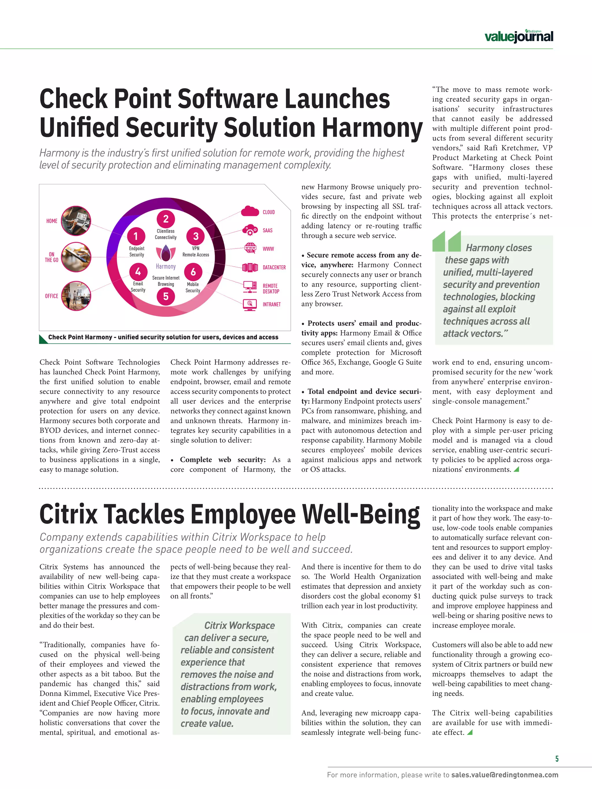 For more information, please write to sales.value@redingtonmea.com
5
Check Point Software Launches
Unified Security Solution Harmony
Citrix Tackles Employee Well-Being
Check Point Software Technologies
has launched Check Point Harmony,
the first unified solution to enable
secure connectivity to any resource
anywhere and give total endpoint
protection for users on any device. 
Harmony secures both corporate and
BYOD devices, and internet connec-
tions from known and zero-day at-
tacks, while giving Zero-Trust access
to business applications in a single,
easy to manage solution.
Citrix Systems has announced the
availability of new well-being capa-
bilities within  Citrix Workspace  that
companies can use to help employees
better manage the pressures and com-
plexities of the workday so they can be
and do their best.
“Traditionally, companies have fo-
cused on the physical well-being
of their employees and viewed the
other aspects as a bit taboo. But the
pandemic has changed this,” said
Donna Kimmel, Executive Vice Pres-
ident and Chief People Officer, Citrix.
“Companies are now having more
holistic conversations that cover the
mental, spiritual, and emotional as-
new Harmony Browse uniquely pro-
vides secure, fast and private web
browsing by inspecting all SSL traf-
fic directly on the endpoint without
adding latency or re-routing traffic
through a secure web service.
• Secure remote access from any de-
vice, anywhere:  Harmony Connect
securely connects any user or branch
to any resource, supporting client-
less Zero Trust Network Access from
any browser.
• Protects users’ email and produc-
tivity apps: Harmony Email & Office
secures users’ email clients and, gives
complete protection for Microsoft
Office 365, Exchange, Google G Suite
and more.
• Total endpoint and device securi-
ty: Harmony Endpoint protects users’
PCs from ransomware, phishing, and
malware, and minimizes breach im-
pact with autonomous detection and
response capability. Harmony Mobile
secures employees’ mobile devices
against malicious apps and network
or OS attacks.
And there is incentive for them to do
so. The World Health Organization
estimates that depression and anxiety
disorders cost the global economy $1
trillion each year in lost productivity.
With Citrix, companies can create
the space people need to be well and
succeed. Using Citrix Workspace,
they can deliver a secure, reliable and
consistent experience that removes
the noise and distractions from work,
enabling employees to focus, innovate
and create value.
And, leveraging new microapp capa-
bilities within the solution, they can
seamlessly integrate well-being func-
Harmony is the industry’s first unified solution for remote work, providing the highest
level of security protection and eliminating management complexity.
Company extends capabilities within Citrix Workspace to help
organizations create the space people need to be well and succeed.
Check Point Harmony - unified security solution for users, devices and access
Check Point Harmony addresses re-
mote work challenges by unifying
endpoint, browser, email and remote
access security components to protect
all user devices and the enterprise
networks they connect against known
and unknown threats.  Harmony in-
tegrates key security capabilities in a
single solution to deliver:
• Complete web security:  As a
core component of Harmony, the
pects of well-being because they real-
ize that they must create a workspace
that empowers their people to be well
on all fronts.”
“The move to mass remote work-
ing created security gaps in organ-
isations’ security infrastructures
that cannot easily be addressed
with multiple different point prod-
ucts from several different security
vendors,” said  Rafi Kretchmer, VP
Product Marketing  at Check Point
Software. “Harmony closes these
gaps with unified, multi-layered
security and prevention technol-
ogies, blocking against all exploit
techniques across all attack vectors.
This protects the enterprise´s net-
work end to end, ensuring uncom-
promised security for the new ‘work
from anywhere’ enterprise environ-
ment, with easy deployment and
single-console management.”
Check Point Harmony is easy to de-
ploy with a simple per-user pricing
model and is managed via a cloud
service, enabling user-centric securi-
ty policies to be applied across orga-
nizations’ environments.
Harmony closes
these gaps with
unified, multi-layered
security and prevention
technologies, blocking
against all exploit
techniques across all
attack vectors.”
Citrix Workspace
can deliver a secure,
reliable and consistent
experience that
removes the noise and
distractions from work,
enabling employees
to focus, innovate and
create value.
tionality into the workspace and make
it part of how they work. The easy-to-
use, low-code tools enable companies
to automatically surface relevant con-
tent and resources to support employ-
ees and deliver it to any device. And
they can be used to drive vital tasks
associated with well-being and make
it part of the workday such as con-
ducting quick pulse surveys to track
and improve employee happiness and
well-being or sharing positive news to
increase employee morale.
Customers will also be able to add new
functionality through a growing eco-
system of Citrix partners or build new
microapps themselves to adapt the
well-being capabilities to meet chang-
ing needs.
The Citrix well-being capabilities
are available for use with immedi-
ate effect.
 