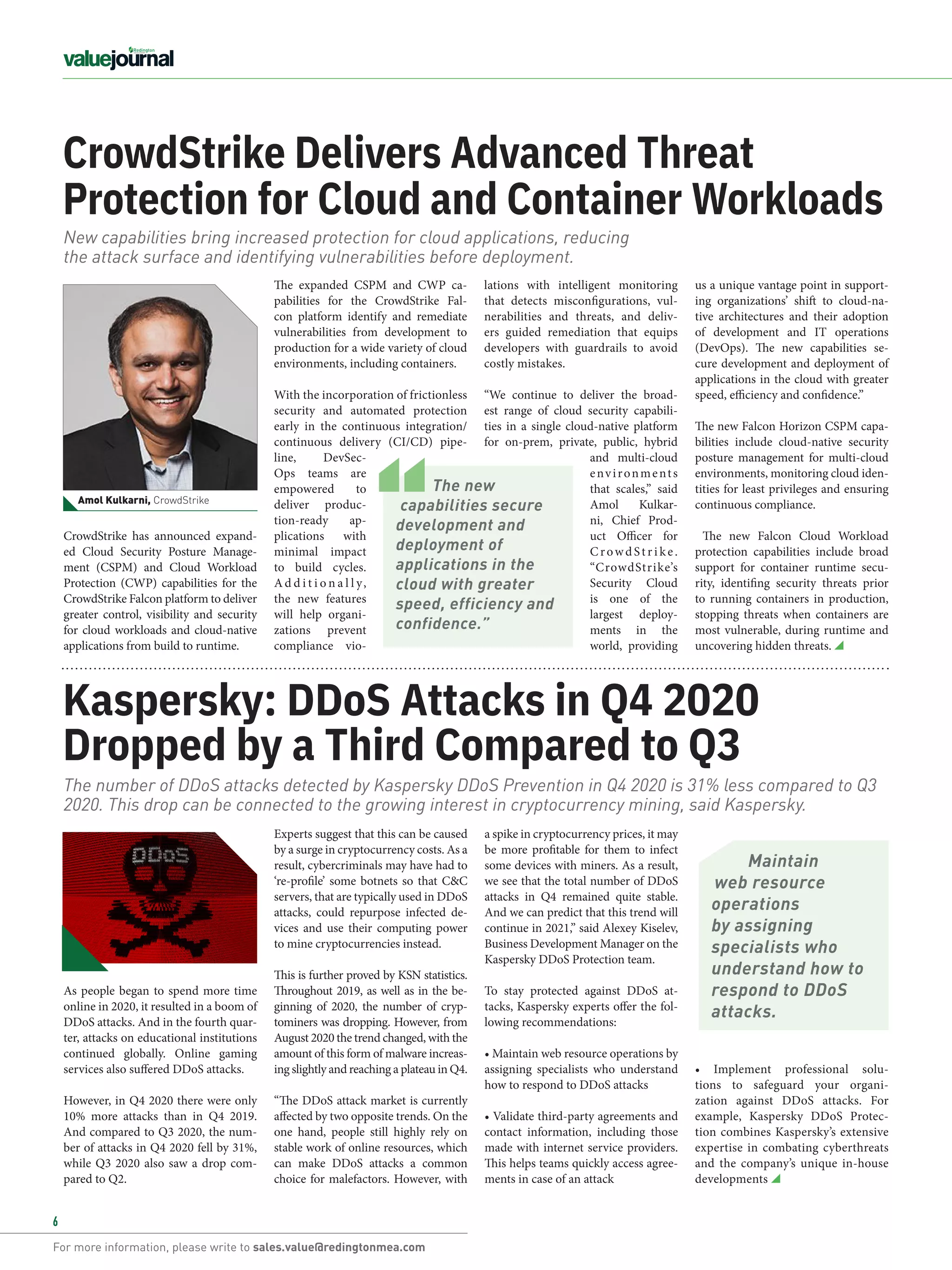 For more information, please write to sales.value@redingtonmea.com
6
CrowdStrike Delivers Advanced Threat
Protection for Cloud and Container Workloads
lations with intelligent monitoring
that detects misconfigurations, vul-
nerabilities and threats, and deliv-
ers guided remediation that equips
developers with guardrails to avoid
costly mistakes.  
“We continue to deliver the broad-
est range of cloud security capabili-
ties in a single cloud-native platform
for on-prem, private, public, hybrid
and multi-cloud
environments
that scales,” said
Amol Kulkar-
ni, Chief Prod-
uct Officer for
CrowdSt r i ke.
“CrowdStrike’s
Security Cloud
is one of the
largest deploy-
ments in the
world, providing
CrowdStrike has announced expand-
ed  Cloud Security Posture Manage-
ment  (CSPM) and  Cloud Workload
Protection (CWP) capabilities for the
CrowdStrike Falcon platform to deliver
greater control, visibility and security
for cloud workloads and cloud-native
applications from build to runtime. 
The expanded CSPM and CWP ca-
pabilities for the CrowdStrike Fal-
con platform identify and remediate
vulnerabilities from development to
production for a wide variety of cloud
environments, including containers. 
With the incorporation of frictionless
security and automated protection
early in the continuous integration/
continuous delivery (CI/CD) pipe-
line, DevSec-
Ops teams are
empowered to
deliver produc-
tion-ready ap-
plications with
minimal impact
to build cycles.
A d d i t i o n a l l y,
the new features
will help organi-
zations prevent
compliance vio-
New capabilities bring increased protection for cloud applications, reducing
the attack surface and identifying vulnerabilities before deployment.
a spike in cryptocurrency prices, it may
be more profitable for them to infect
some devices with miners. As a result,
we see that the total number of DDoS
attacks in Q4 remained quite stable.
And we can predict that this trend will
continue in 2021,” said Alexey Kiselev,
Business Development Manager on the
Kaspersky DDoS Protection team.
To stay protected against DDoS at-
tacks, Kaspersky experts offer the fol-
lowing recommendations:
• Maintain web resource operations by
assigning specialists who understand
how to respond to DDoS attacks
• Validate third-party agreements and
contact information, including those
made with internet service providers.
This helps teams quickly access agree-
ments in case of an attack
Kaspersky: DDoS Attacks in Q4 2020
Dropped by a Third Compared to Q3
• Implement professional solu-
tions to safeguard your organi-
zation against DDoS attacks. For
example,  Kaspersky DDoS Protec-
tion combines Kaspersky’s extensive
expertise in combating cyberthreats
and the company’s unique in-house
developments
The number of DDoS attacks detected by Kaspersky DDoS Prevention in Q4 2020 is 31% less compared to Q3
2020. This drop can be connected to the growing interest in cryptocurrency mining, said Kaspersky.
us a unique vantage point in support-
ing organizations’ shift to cloud-na-
tive architectures and their adoption
of development and IT operations
(DevOps). The new capabilities se-
cure development and deployment of
applications in the cloud with greater
speed, efficiency and confidence.”
The new Falcon Horizon CSPM capa-
bilities include cloud-native security
posture management for multi-cloud
environments, monitoring cloud iden-
tities for least privileges and ensuring
continuous compliance.
The new Falcon Cloud Workload
protection capabilities include broad
support for container runtime secu-
rity, identifing security threats prior
to running containers in production,
stopping threats when containers are
most vulnerable, during runtime and
uncovering hidden threats.
As people began to spend more time
online in 2020, it resulted in a boom of
DDoS attacks. And in the fourth quar-
ter, attacks on educational institutions
continued globally.  Online gaming
services also suffered DDoS attacks. 
However, in Q4 2020 there were only
10% more attacks than in Q4 2019.
And compared to Q3 2020, the num-
ber of attacks in Q4 2020 fell by 31%,
while Q3 2020 also saw a drop com-
pared to Q2.
Experts suggest that this can be caused
by a surge in cryptocurrency costs. As a
result, cybercriminals may have had to
‘re-profile’ some botnets so that C&C
servers, that are typically used in DDoS
attacks, could repurpose infected de-
vices and use their computing power
to mine cryptocurrencies instead.
This is further proved by KSN statistics.
Throughout 2019, as well as in the be-
ginning of 2020, the number of cryp-
tominers was dropping. However, from
August 2020 the trend changed, with the
amount of this form of malware increas-
ing slightly and reaching a plateau in Q4.
“The DDoS attack market is currently
affected by two opposite trends. On the
one hand, people still highly rely on
stable work of online resources, which
can make DDoS attacks a common
choice for malefactors. However, with
Amol Kulkarni, CrowdStrike
The new
capabilities secure
development and
deployment of
applications in the
cloud with greater
speed, efficiency and
confidence.”
Maintain
web resource
operations
by assigning
specialists who
understand how to
respond to DDoS
attacks.
 