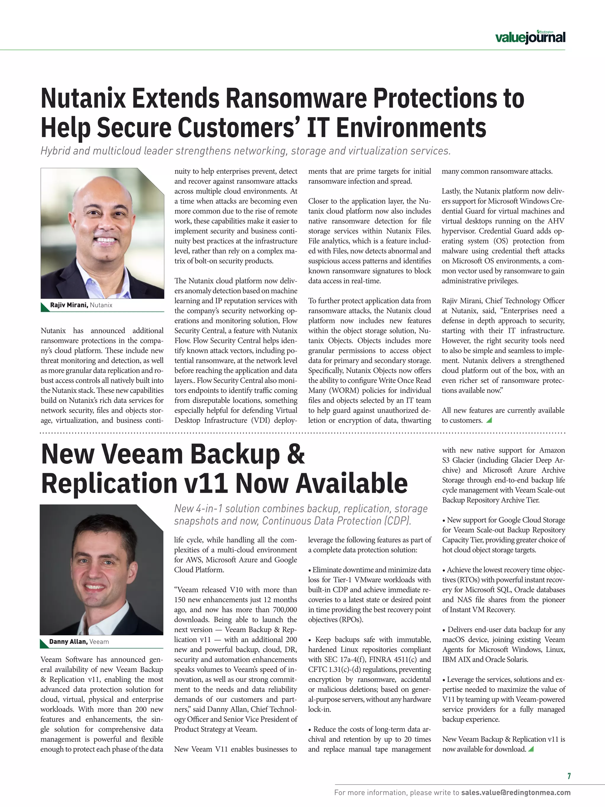 For more information, please write to sales.value@redingtonmea.com
7
Nutanix has announced additional
ransomware protections in the compa-
ny’s cloud platform. These include new
threat monitoring and detection, as well
asmoregranulardatareplicationandro-
bust access controls all natively built into
theNutanixstack.Thesenewcapabilities
build on Nutanix’s rich data services for
network security, files and objects stor-
age, virtualization, and business conti-
Nutanix Extends Ransomware Protections to
Help Secure Customers’ IT Environments
leverage the following features as part of
a complete data protection solution:
•Eliminatedowntimeandminimizedata
loss for Tier-1 VMware workloads with
built-in CDP and achieve immediate re-
coveries to a latest state or desired point
in time providing the best recovery point
objectives (RPOs).
• Keep backups safe with immutable,
hardened Linux repositories compliant
with SEC 17a-4(f), FINRA 4511(c) and
CFTC 1.31(c)-(d) regulations, preventing
encryption by ransomware, accidental
or malicious deletions; based on gener-
al-purposeservers,withoutanyhardware
lock-in.
• Reduce the costs of long-term data ar-
chival and retention by up to 20 times
and replace manual tape management
New Veeam Backup &
Replication v11 Now Available
ments that are prime targets for initial
ransomware infection and spread.
Closer to the application layer, the Nu-
tanix cloud platform now also includes
native ransomware detection for file
storage services within Nutanix Files.
File analytics, which is a feature includ-
ed with Files, now detects abnormal and
suspicious access patterns and identifies
known ransomware signatures to block
data access in real-time.
To further protect application data from
ransomware attacks, the Nutanix cloud
platform now includes new features
within the object storage solution, Nu-
tanix Objects. Objects includes more
granular permissions to access object
data for primary and secondary storage.
Specifically, Nutanix Objects now offers
the ability to configure Write Once Read
Many (WORM) policies for individual
files and objects selected by an IT team
to help guard against unauthorized de-
letion or encryption of data, thwarting
nuity to help enterprises prevent, detect
and recover against ransomware attacks
across multiple cloud environments. At
a time when attacks are becoming even
more common due to the rise of remote
work, these capabilities make it easier to
implement security and business conti-
nuity best practices at the infrastructure
level, rather than rely on a complex ma-
trix of bolt-on security products.
The Nutanix cloud platform now deliv-
ersanomalydetectionbasedonmachine
learning and IP reputation services with
the company’s security networking op-
erations and monitoring solution, Flow
Security Central, a feature with Nutanix
Flow. Flow Security Central helps iden-
tify known attack vectors, including po-
tential ransomware, at the network level
before reaching the application and data
layers.. Flow Security Central also moni-
tors endpoints to identify traffic coming
from disreputable locations, something
especially helpful for defending Virtual
Desktop Infrastructure (VDI) deploy-
Hybrid and multicloud leader strengthens networking, storage and virtualization services.
New 4-in-1 solution ​
combines backup, replication, storage
snapshots and now, Continuous Data Protection (CDP).
Rajiv Mirani, Nutanix
Danny Allan, Veeam
life cycle, while handling all the com-
plexities of a multi-cloud environment
for AWS, Microsoft Azure and Google
Cloud Platform.
“Veeam released V10 with more than
150 new enhancements just 12 months
ago, and now has more than 700,000
downloads. Being able to launch the
next version — Veeam Backup & Rep-
lication v11 — with an additional 200
new and powerful backup, cloud, DR,
security and automation enhancements
speaks volumes to Veeam’s speed of in-
novation, as well as our strong commit-
ment to the needs and data reliability
demands of our customers and part-
ners,” said Danny Allan, Chief Technol-
ogy Officer and Senior Vice President of
Product Strategy at Veeam.
New Veeam V11 enables businesses to
Veeam Software has announced gen-
eral availability of new Veeam Backup
& Replication v11, enabling the most
advanced data protection solution for
cloud, virtual, physical and enterprise
workloads. With more than 200 new
features and enhancements, the sin-
gle solution for comprehensive data
management is powerful and flexible
enough to protect each phase of the data
with new native support for Amazon
S3 Glacier (including Glacier Deep Ar-
chive) and Microsoft Azure Archive
Storage through end-to-end backup life
cycle management with Veeam Scale-out
Backup Repository Archive Tier.
• New support for Google Cloud Storage
for Veeam Scale-out Backup Repository
Capacity Tier, providing greater choice of
hot cloud object storage targets.
• Achieve the lowest recovery time objec-
tives(RTOs)with powerfulinstantrecov-
ery for Microsoft SQL, Oracle databases
and  NAS file shares from  the  pioneer
of Instant VM Recovery.
• Delivers end-user data backup for any
macOS device, joining existing Veeam
Agents  for Microsoft Windows,  Linux,
IBM AIX and Oracle Solaris.
• Leverage the services, solutions and ex-
pertise needed to maximize the value of
V11 by teaming up with Veeam-powered
service providers for a fully managed
backup experience.
New Veeam Backup & Replication v11 is
now available for download.
many common ransomware attacks.
Lastly, the Nutanix platform now deliv-
ers support for Microsoft Windows Cre-
dential Guard for virtual machines and
virtual desktops running on the AHV
hypervisor. Credential Guard adds op-
erating system (OS) protection from
malware using credential theft attacks
on Microsoft OS environments, a com-
mon vector used by ransomware to gain
administrative privileges.
Rajiv Mirani, Chief Technology Officer
at Nutanix, said, “Enterprises need a
defense in depth approach to security,
starting with their IT infrastructure.
However, the right security tools need
to also be simple and seamless to imple-
ment. Nutanix delivers a strengthened
cloud platform out of the box, with an
even richer set of ransomware protec-
tions available now.”
All new features are currently available
to customers.
 