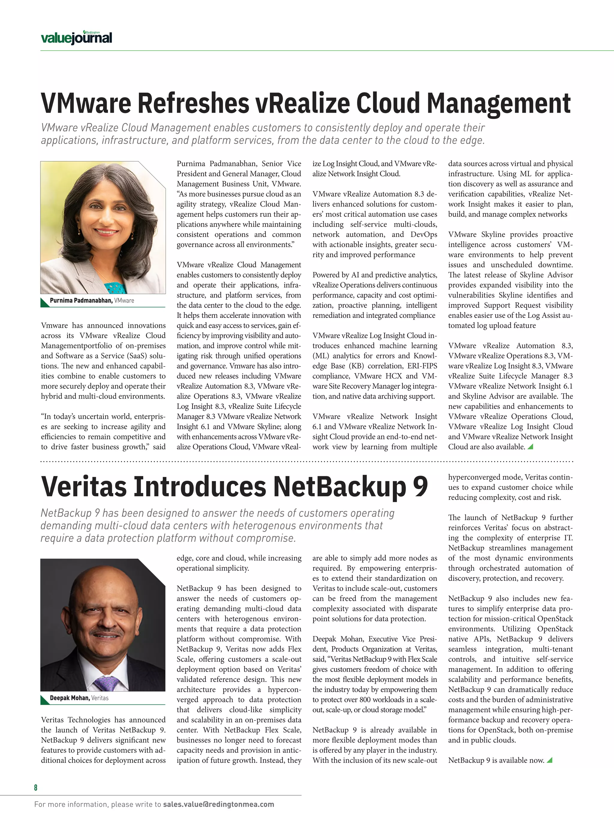 For more information, please write to sales.value@redingtonmea.com
8
Veritas Technologies has announced
the launch of Veritas NetBackup 9.
NetBackup 9 delivers significant new
features to provide customers with ad-
ditional choices for deployment across
edge, core and cloud, while increasing
operational simplicity.
NetBackup 9 has been designed to
answer the needs of customers op-
erating demanding multi-cloud data
centers with heterogenous environ-
ments that require a data protection
platform without compromise. With
NetBackup 9, Veritas now adds Flex
Scale, offering customers a scale-out
deployment option based on Veritas’
validated reference design. This new
architecture provides a hypercon-
verged approach to data protection
that delivers cloud-like simplicity
and scalability in an on-premises data
center. With NetBackup Flex Scale,
businesses no longer need to forecast
capacity needs and provision in antic-
ipation of future growth. Instead, they
are able to simply add more nodes as
required. By empowering enterpris-
es to extend their standardization on
Veritas to include scale-out, customers
can be freed from the management
complexity associated with disparate
point solutions for data protection.
Deepak Mohan, Executive Vice Presi-
dent, Products Organization at Veritas,
said,“VeritasNetBackup9withFlexScale
gives customers freedom of choice with
the most flexible deployment models in
the industry today by empowering them
to protect over 800 workloads in a scale-
out, scale-up, or cloud storage model.”
NetBackup 9 is already available in
more flexible deployment modes than
is offered by any player in the industry.
With the inclusion of its new scale-out
VMware Refreshes vRealize Cloud Management
Veritas Introduces NetBackup 9
hyperconverged mode, Veritas contin-
ues to expand customer choice while
reducing complexity, cost and risk.
The launch of NetBackup 9 further
reinforces Veritas’ focus on abstract-
ing the complexity of enterprise IT.
NetBackup streamlines management
of the most dynamic environments
through orchestrated automation of
discovery, protection, and recovery.
NetBackup 9 also includes new fea-
tures to simplify enterprise data pro-
tection for mission-critical OpenStack
environments. Utilizing OpenStack
native APIs, NetBackup 9 delivers
seamless integration, multi-tenant
controls, and intuitive self-service
management. In addition to offering
scalability and performance benefits,
NetBackup 9 can dramatically reduce
costs and the burden of administrative
management while ensuring high-per-
formance backup and recovery opera-
tions for OpenStack, both on-premise
and in public clouds.
NetBackup 9 is available now.
ize Log Insight Cloud, and VMware vRe-
alize Network Insight Cloud.
VMware vRealize Automation 8.3 de-
livers enhanced solutions for custom-
ers’ most critical automation use cases
including self-service multi-clouds,
network automation, and DevOps
with actionable insights, greater secu-
rity and improved performance
Powered by AI and predictive analytics,
vRealize Operations delivers continuous
performance, capacity and cost optimi-
zation, proactive planning, intelligent
remediation and integrated compliance
VMware vRealize Log Insight Cloud in-
troduces enhanced machine learning
(ML) analytics for errors and Knowl-
edge Base (KB) correlation, ERI-FIPS
compliance, VMware HCX and VM-
ware Site Recovery Manager log integra-
tion, and native data archiving support.
VMware  vRealize Network Insight
6.1 and VMware vRealize Network In-
sight Cloud provide an end-to-end net-
work view by learning from multiple
data sources across virtual and physical
infrastructure. Using ML for applica-
tion discovery as well as assurance and
verification capabilities, vRealize Net-
work Insight makes it easier to plan,
build, and manage complex networks
VMware Skyline  provides proactive
intelligence across customers’  VM-
ware  environments to help prevent
issues and unscheduled downtime.
The latest release of Skyline Advisor
provides expanded visibility into the
vulnerabilities Skyline identifies and
improved Support Request visibility
enables easier use of the Log Assist au-
tomated log upload feature
VMware vRealize Automation 8.3,
VMware vRealize Operations 8.3, VM-
ware vRealize Log Insight 8.3, VMware
vRealize Suite Lifecycle Manager 8.3
VMware vRealize Network Insight 6.1
and Skyline Advisor are available. The
new capabilities and enhancements to
VMware vRealize Operations Cloud,
VMware vRealize Log Insight Cloud
and VMware vRealize Network Insight
Cloud are also available.
Purnima Padmanabhan, Senior Vice
President and General Manager, Cloud
Management Business Unit, VMware.
“As more businesses pursue cloud as an
agility strategy, vRealize Cloud Man-
agement helps customers run their ap-
plications anywhere while maintaining
consistent operations and common
governance across all environments.”
VMware vRealize Cloud Management
enables customers to consistently deploy
and operate their applications, infra-
structure, and platform services, from
the data center to the cloud to the edge.
It helps them accelerate innovation with
quick and easy access to services, gain ef-
ficiency by improving visibility and auto-
mation, and improve control while mit-
igating risk through unified operations
and governance. Vmware has also intro-
duced new releases including VMware
vRealize Automation 8.3, VMware vRe-
alize Operations 8.3, VMware vRealize
Log Insight 8.3, vRealize Suite Lifecycle
Manager 8.3 VMware vRealize Network
Insight 6.1 and VMware Skyline; along
withenhancementsacrossVMwarevRe-
alize Operations Cloud, VMware vReal-
VMware vRealize Cloud Management enables customers to consistently deploy and operate their
applications, infrastructure, and platform services, from the data center to the cloud to the edge.
NetBackup 9 has been designed to answer the needs of customers operating
demanding multi-cloud data centers with heterogenous environments that
require a data protection platform without compromise.
Vmware has announced innovations
across its  VMware vRealize Cloud
Managementportfolio of on-premises
and Software as a Service (SaaS) solu-
tions. The new and enhanced capabil-
ities combine to enable customers to
more securely deploy and operate their
hybrid and multi-cloud environments.
“In today’s uncertain world, enterpris-
es are seeking to increase agility and
efficiencies to remain competitive and
to drive faster business growth,” said
Deepak Mohan, Veritas
Purnima Padmanabhan, VMware
 