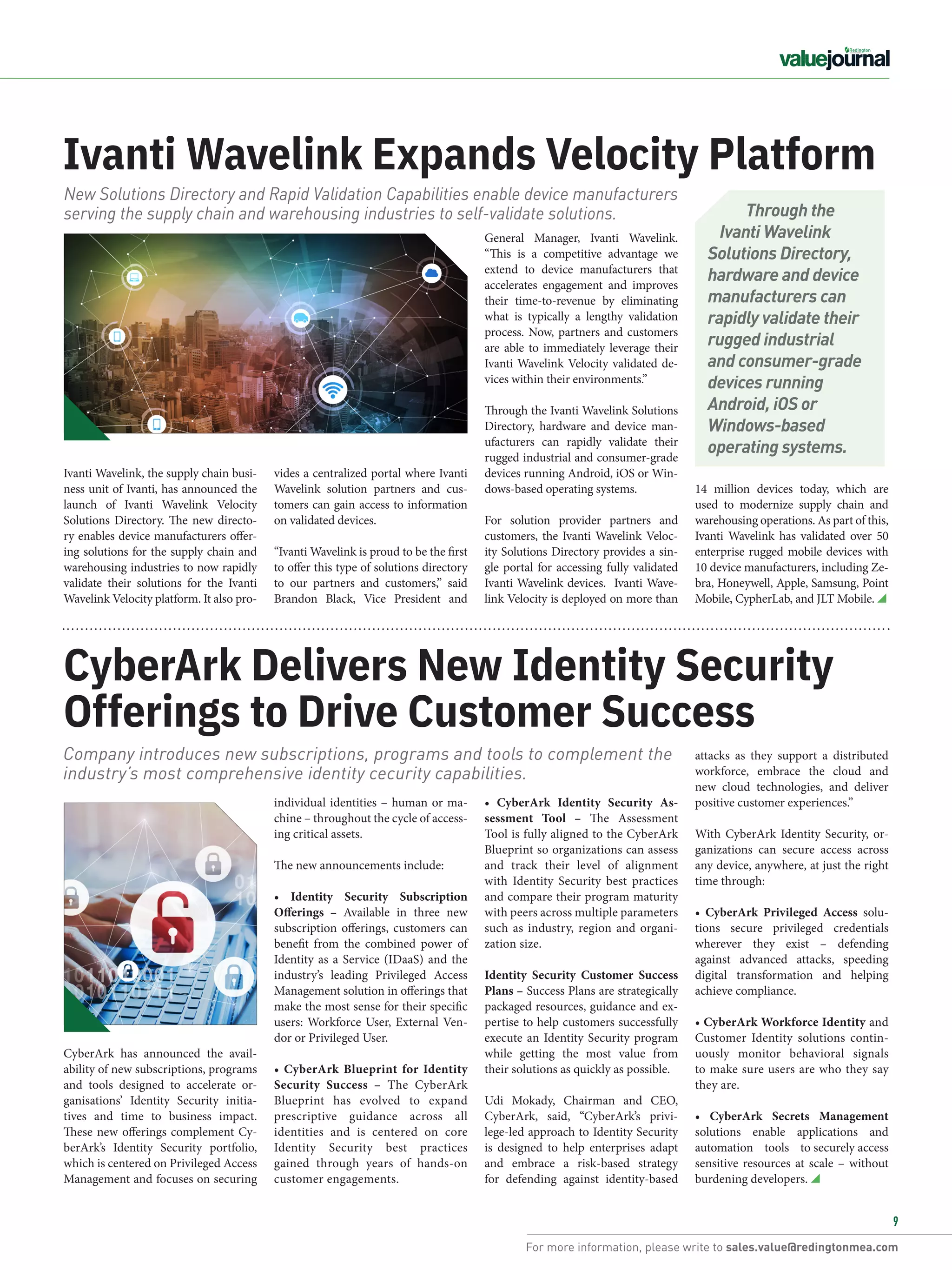For more information, please write to sales.value@redingtonmea.com
9
14 million devices today, which are
used to modernize supply chain and
warehousing operations. As part of this,
Ivanti Wavelink has validated over 50
enterprise rugged mobile devices with
10 device manufacturers, including Ze-
bra, Honeywell, Apple, Samsung, Point
Mobile, CypherLab, and JLT Mobile.
Ivanti Wavelink, the supply chain busi-
ness unit of Ivanti, has announced the
launch of Ivanti Wavelink Velocity
Solutions Directory. The new directo-
ry enables device manufacturers offer-
ing solutions for the supply chain and
warehousing industries to now rapidly
validate their solutions for the Ivanti
Wavelink Velocity platform. It also pro-
Ivanti Wavelink Expands Velocity Platform
General Manager, Ivanti Wavelink.
“This is a competitive advantage we
extend to device manufacturers that
accelerates engagement and improves
their time-to-revenue by eliminating
what is typically a lengthy validation
process. Now, partners and customers
are able to immediately leverage their
Ivanti Wavelink Velocity validated de-
vices within their environments.”
Through the Ivanti Wavelink Solutions
Directory, hardware and device man-
ufacturers can rapidly validate their
rugged industrial and consumer-grade
devices running Android, iOS or Win-
dows-based operating systems.
For solution provider partners and
customers, the Ivanti Wavelink Veloc-
ity Solutions Directory provides a sin-
gle portal for accessing fully validated
Ivanti Wavelink devices. Ivanti Wave-
link Velocity is deployed on more than
vides a centralized portal where Ivanti
Wavelink solution partners and cus-
tomers can gain access to information
on validated devices.
“Ivanti Wavelink is proud to be the first
to offer this type of solutions directory
to our partners and customers,” said
Brandon Black, Vice President and
New Solutions Directory and Rapid Validation Capabilities enable device manufacturers
serving the supply chain and warehousing industries to self-validate solutions.
CyberArk Delivers New Identity Security
Offerings to Drive Customer Success
Company introduces new subscriptions, programs and tools to complement the
industry’s most comprehensive identity cecurity capabilities.
• CyberArk Identity Security As-
sessment Tool – The Assessment
Tool is fully aligned to the CyberArk
Blueprint so organizations can assess
and track their level of alignment
with Identity Security best practices
and compare their program maturity
with peers across multiple parameters
such as industry, region and organi-
zation size.
Identity Security Customer Success
Plans – Success Plans are strategically
packaged resources, guidance and ex-
pertise to help customers successfully
execute an Identity Security program
while getting the most value from
their solutions as quickly as possible.
Udi Mokady, Chairman and CEO,
CyberArk, said, “CyberArk’s privi-
lege-led approach to Identity Security
is designed to help enterprises adapt
and embrace a risk-based strategy
for defending against identity-based
attacks as they support a distributed
workforce, embrace the cloud and
new cloud technologies, and deliver
positive customer experiences.”
With CyberArk Identity Security, or-
ganizations can secure access across
any device, anywhere, at just the right
time through:
• CyberArk Privileged Access solu-
tions secure privileged credentials
wherever they exist – defending
against advanced attacks, speeding
digital transformation and helping
achieve compliance.
• CyberArk Workforce Identity and
Customer Identity solutions contin-
uously monitor behavioral signals
to make sure users are who they say
they are.
• CyberArk Secrets Management
solutions enable applications and
automation tools to securely access
sensitive resources at scale – without
burdening developers.
individual identities – human or ma-
chine – throughout the cycle of access-
ing critical assets.
The new announcements include:
• Identity Security Subscription
Offerings – Available in three new
subscription offerings, customers can
benefit from the combined power of
Identity as a Service (IDaaS) and the
industry’s leading Privileged Access
Management solution in offerings that
make the most sense for their specific
users: Workforce User, External Ven-
dor or Privileged User.
• CyberArk Blueprint for Identity
Security Success – The CyberArk
Blueprint has evolved to expand
prescriptive guidance across all
identities and is centered on core
Identity Security best practices
gained through years of hands-on
customer engagements.
CyberArk has announced the avail-
ability of new subscriptions, programs
and tools designed to accelerate or-
ganisations’ Identity Security initia-
tives and time to business impact.
These new offerings complement Cy-
berArk’s Identity Security portfolio,
which is centered on Privileged Access
Management and focuses on securing
Through the
Ivanti Wavelink
Solutions Directory,
hardware and device
manufacturers can
rapidly validate their
rugged industrial
and consumer-grade
devices running
Android, iOS or
Windows-based
operating systems.
 