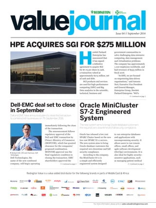 For more information, please write to sales.value@redingtonmea.com
Issue 04 // September 2016
Continued on page 2
Continued on page 2 Continued on page 2
HPE ACQUIRES SGI FOR $275 MILLION
Dell-EMC deal set to close
in September
Oracle MiniCluster
S7-2 Engineered
System
DellandEMChaveannouncedplanstoclosethetransaction
tocombinebothbusinesseson7thSeptember2016.
ThenewsystemaimstobringOracledatabasecustomers
therequiredzerodowntimeandfullsecuritycompliance.
Redington Value is a value added distributor for the following brands in parts of Middle East & Africa:
H
ewlett Packard
Enterprise has
announced that
it has signed
a definitive
agreement to acquire SGI
for $7.75 per share in cash,
a transaction valued at
approximately $275 million, net
of cash and debt.
SGI products and services
are used for high-performance
computing (HPC) and Big
Data analytics in the scientific,
technical, business and
government communities to
solve challenging data-intensive
computing, data management
and virtualisation problems.
The company has approximately
1,100 employees worldwide, and
had revenues of $533 million in
fiscal 2016.
“At HPE, we are focused
on empowering data-driven
organisations,” said Antonio
Neri, Executive Vice President
and General Manager,
Enterprise Group, Hewlett
Packard Enterprise. “SGI’s
immediately following the close
of the transaction.
The announcement follows
regulatory approval of the
Dell and EMC transaction by
China’s Ministry of Commerce
(MOFCOM), which has granted
clearance for the companies’
proposed combination.
MOFCOM approval was the
final regulatory condition to
closing the transaction. EMC
shareholders approved the
Oracle has released a low cost
SPARC Cluster based on the new
low cost SPARC S7-2 servers.
The new system aims to bring
Oracle database customers the
required zero downtime and full
security compliance.
According to the company,
the MiniCluster S7-2 is
a simple and efficiently
engineered system designed
Dell Technologies, the
name of the new combined
company, will begin operating
to run enterprise databases
and applications with
uncompromising security. It
allows users to run remote
offices, small offices, and
agile software development
(DevOps) environments. It is
also ideal for highly security-
sensitive applications, such
as managing patient medical
Michael Dell, CEO and Chairman, Dell
Technologies
 