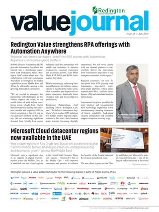 Issue 34 // July 2019
For more information, please write to sales.value@redingtonmea.com
RedingtonValuestrengthensRPAofferingswith
AutomationAnywhere
Regional customers can future-proof their RPA journey with Automation
Anywhere’s enterprise-grade platform
New cloud regions in Abu Dhabi and Dubai will accelerate digital
transformation to help enable job creation, entrepreneurship
and economic growth across the Middle East
Robotic Process Automation (RPA)
provider Automation Anywhere has
entered into a distribution agree-
ment with Redington Value, Red-
ington Gulf’s value-added arm. The
collaboration will help Automation
Anywhere to strengthen its market
capabilities across Middle East and
Africa by efficiently catering to the
growing demand for automation.
“We are excited to announce this
partnership with Redington as this
further expands our reach, as we
enable future of work to lead enter-
prises across Middle East. Digital
transformation is fuelling new busi-
ness models and cognitive RPA is
clearly emerging as the first step as
our customers embark in this jour-
ney. We are witnessing significant
demand from Middle East across
industries and this partnership will
enable our customers to increase
productivity, customer experience
and accelerate growth,” said Milan
Sheth, EVP IMEA and ROW, Auto-
mation Anywhere.
RPA is increasingly enhancing busi-
ness efficiencies as it allows organi-
sations to significantly reduce costs,
offer a seamless and improved cus-
tomer experience, drastically lower
operation risks and boost employee
productivity.
Ramkumar Balakrishnan, chief
operating officer, Redington Gulf,
said, “We believe Automation Any-
where’s best-in-class RPA solutions
will further enable regional organ-
isations to fast track their business
goals towards becoming digitally
empowered. We will work closely
with our channel partners to suc-
cessfully deliver the innovations
from Automation Anywhere to our
enterprise customers in the region.”
Regional customers can now fu-
ture-proof their RPA journey with
Automation Anywhere’s enter-
prise-grade platform, which unites
sophisticated RPA, Artificial Intel-
ligence (AI) and embedded analytic
technologies.
Automation Anywhere provides the
most intuitive and AI-augmented
RPA technology experience while
simultaneously assuring customers
of fastest scalability, bank-grade
security architecture and complete
support ecosystem at every stage.
MicrosoftClouddatacenterregions
nowavailableintheUAE
Microsoft took a significant step
in its support of digital transfor-
mation across the Middle East, as
it launched two new cloud regions
in the United Arab Emirates. These
new regions – Microsoft’s first in
the Middle East – will empower
customers and partners to embrace
the benefits of the Fourth Industrial
Revolution and achieve more.
The new cloud regions in Abu Dha-
Redington Value is a value added distributor for the following brands in parts of Middle East & Africa
Ramkumar Balakrishnan,
COO, Redington Gulf
bi and Dubai join Microsoft’s glob-
al cloud infrastructure – one of the
largest and most secure in the world
>> Continued on page 4
 