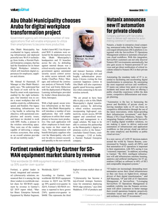 For more information, please write to sales.value@redingtonmea.com
November 2019 / 03
AbuDhabiMunicipalitychooses
Arubafordigitalworkplace
transformationproject
Nutanixannounces
newITautomation
forprivateclouds
Fortinet, a global leader in
broad, integrated and automat-
ed cybersecurity solutions, an-
nounced that it is among the top
three vendors in worldwide mar-
ket share for SD-WAN equip-
ment by revenue in Gartner’s
Q2 2019 report titled, “Mar-
ket Share: Enterprise Network
Equipment by Market Segment,
Worldwide, 2Q19.”
According to Gartner, total
worldwide SD-WAN equipment
revenue in 2Q19 was $417M,
up 30% quarter-over-quarter. In
2Q19, Fortinet’s SD-WAN rev-
enue is reported to have grown
234% quarter-over-quarter to
$46M. This represents the third
Abu Dhabi Municipality has
overhauled its legacy network-
ing infrastructure and deployed
powerful new Wi-Fi 6 technolo-
gy from Aruba, a Hewlett Pack-
ard Enterprise company, that has
laid the foundation for its Smart
Digital Workplace initiative,
which will transform digital ex-
periences for employees, suppli-
ers and citizens.
Mr. Ahmad Al Hammadi, IT
Manager at Abu Dhabi Munici-
pality says, “We understand that
the future of work will be de-
enabled by the right technolo-
gies. Our intention was to cre-
ate a smart workplace that will
enables creativity, collaboration,
speed, and freedom. Our legacy
networking infrastructure was
a big hurdle in achieving this
objective, with operational com-
plexities and security issues,
and hence we decided to work
with HPE Aruba, a pioneer in
the wireless networking space.
They were one of the vendors
capable of delivering a unique
wireless ecosystem, thus acting
as an overall solution provider
for all our mobility needs.”
FortinetrankedhighbyGartnerforSD-
WANequipmentmarketsharebyrevenue
Total worldwide SD-WAN equipment revenue in 2Q19 was $417M,
up 30% quarter-over-quarter
Government agency will introduce a number of new
applications that will enable employees to utilize
their smartphones to become more productive.
Company partners with ServiceNow
team to deliver self-service for auto-
mating common IT workflows
>> Continued on page 5
Aruba’s latest 802.11axAI-pow-
ered WiFi 6 solutions were se-
lected for the deployment across
Abu Dhabi Municipality’s
headquarters and 35 branches
across the city. As defending
against internal threats was a
critical security requirement, the
government agency automated
security access control across
its entire access network with
Aruba ClearPass Policy Man-
ager, and enforced the continu-
and User and Entity Behaviour
with the deployment of Machine
Learning technologies provided
by Aruba’s threat detection plat-
form, Introspect.
With a high speed, secure wire-
less infrastructure as the foun-
dation, Abu Dhabi Municipality
will introduce a number of new
applications that will enable
employees to utilize their smart-
phones to become more produc-
tive. One such application will
allow employees to book meet-
ing rooms on their smart de-
vices. The implementation will
visit the Municipality, who will
now be able to connect securely
and speedily to the new network
and transact business without
having to go through slow and
lengthy authentication proce-
dures. Citizens visiting the four
customer happiness centres in
Abu Dhabi will also experience
gigabit speed browsing capabil-
ities when connecting to the new
wireless network.
“We are proud to have been
able to play a role in Abu Dhabi
Municipality’s digital transfor-
mation journey by delivering
a robust wireless ecosystem,
incorporating high-speed con-
nectivity, secure access, BYOD
support and centralized mon-
itoring and management in a
single solution. We hope to be
able to continue this partnership
as the Municipality’s digital as-
pirations evolve in the future,”
concludes Gamal Emara, coun-
try manager – UAE at Aruba,
a Hewlett Packard Enterprise
company.
Nutanix, a leader in enterprise cloud comput-
ing, announced today that the Nutanix hyper-
converged infrastructure (HCI) platform is in-
tegrated with the ServiceNow IT Operations
Management solution to automate critical pri-
ServiceNow customers can not only discover
Nutanix HCI environments automatically, but
also gain access to Nutanix-powered IT ser-
-
cidents related to Nutanix HCI in their private
clouds.
Automating the mundane tasks of IT is es-
sential to facilitating and accelerating digital
transformation in enterprises. By automating
IT teams can reduce time spent on servicing
public cloud-like experience within the data
-
gic planning.
“Automation is the key to harnessing the
-
moving mundane tasks so IT can focus on
their infrastructure investment,” said Rajiv
Mirani, CTO, Cloud Platforms, Nutanix. “By
integrating Nutanix software with ServiceN-
are making it easier to deliver end-to-end
automation of infrastructure and application
cloud services.”
In a new survey of 2,650 IT decision-makers
around the world by Vanson Bourne, com-
missioned by Nutanix, nearly all (98%) said
that automation of IT operations is important
to their organization, with 56% saying it was
“extremely important.” In addition, according
to Gartner: “By 2022, intelligent infrastruc-
ture will add infrastructure machine learning,
-
erations (AIOps) as software to 60% of HCI
and composable integrated systems.”
“IT leaders are increasingly demanding more
automation across their cloud infrastructures
so they can focus on higher-level, strategic
drivers of their digital transformation,” said
Management at ServiceNow. “Leveraging
ServiceNow IT Operations Management to
establish visibility into the Nutanix environ-
ment will allow customers to better manage
their overall operations footprint, proactively
and resiliency of their IT investments.”
highest revenue market share at
11.1%.
“Cybersecurity has become a
top-of-mind strategic business
issue for enterprises deploying
WAN edge solutions,” says John
Maddison, EVP of products and
Ahmad Al Hammadi
IT Manager, Abu Dhabi
Municipality
 